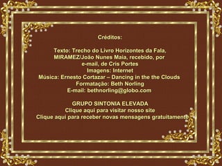 Créditos:

     Texto: Trecho do Livro Horizontes da Fala,
     MIRAMEZ/João Nunes Maia, recebido, por
               e-mail, de Cris Portes
                  Imagens: Internet
Música: Ernesto Cortazar – Dancing in the the Clouds
             Formatação: Beth Norling
          E-mail: bethnorling@globo.com

             GRUPO SINTONIA ELEVADA
          Clique aqui para visitar nosso site
Clique aqui para receber novas mensagens gratuitamente
 