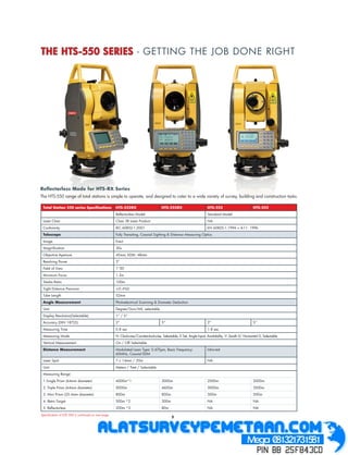 THE HTS-550 SERIES - GETTING THE JOB DONE RIGHT




Reﬂectorless Mode for HTS-RX Series
The HTS-550 range of total stations is simple to operate, and designed to cater to a wide variety of survey, building and construction tasks.

 Total Station 550 series Speciﬁcations             HTS-552RX                       HTS-555RX                       HTS-552                         HTS-555
                                                    Reﬂectorless Model                                              Standard Model
 Laser Class                                        Class 3R Laser Product                                          NA
 Conformity                                         IEC 60852-1:2001                                                EN 60825-1:1994 + A11: 1996
 Telescope                                          Fully Transiting, Coaxial Sighting & Distance Measuring Optics
 Image                                              Erect
 Magniﬁcation                                       30x
 Objective Aperture                                 45mm, EDM: 48mm
 Resolving Power                                    3”
 Field of View                                      1°30’
 Minimum Focus                                      1.3m
 Stadia Ratio                                       100m
 Sight Distance Precision                             0.4%D
 Tube Length                                        52mm
 Angle Measurement                                  Photoelectrical Scanning & Diameter Deduction
 Unit                                               Degree/Gon/Mil, selectable
 Display Resolution(Selectable)                     1” / 5”
 Accuracy (DIN 18723)                               2”                              5”                              2”                              5”
 Measuring Time                                     0.8 sec                                                         1.8 sec
 Measuring Mode                                     H: Clockwise/Counterclockwise, Selectable, 0 Set, Angle Input, Availability. V: Zenith 0/ Horizontal 0, Selectable
 Vertical Measurement                               On / Off Selectable
 Distance Measurement                               Modulated Laser Type: 0.670 m, Basic Frequency:                 Infra-red
                                                    60MHz, Coaxial EDM
 Laser Spot                                         7 x 14mm / 20m                                                  NA
 Unit                                               Meters / Feet / Selectable
 Measuring Range:
 1.Single Prism (64mm diameter)                     4000m*1                         3000m                           2500m                           2000m
 2. Triple Prism (64mm diameter)                    5000m                           4600m                           3000m                           2500m
 3. Mini Prism (25.4mm diameter)                    800m                            800m                            500m                            500m
 4. Retro Target                                    500m *2                         300m                            NA                              NA
 5. Reﬂectorless                                    200m *3                         80m                             NA                              NA
Speciﬁcation of HTS 550 is continued on next page
                                                                                           5
 