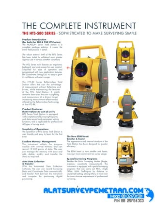 THE COMPLETE INSTRUMENT
THE HTS-580 SERIES - SOPHISTICATED TO MAKE SURVEYING SIMPLE
Product Introduction
(For both the 580 & 550 HTS Series)
The HORIZON Series Total Station is a
complete package solution. It covers the
entire ﬁeld process in detail.

The robust exterior shell of the HTS Series
has been tested to withstand even greater
rigorous use in various weather conditions

The HTS Series now features an ergonomic
keyboard, and wide screen for user comfort.
Simpliﬁed for ease of operation and
programmed with new application features,
like Coordinate Setting Out, it’s easy to grow
in conﬁdence with each usage.

The HTS-RX Series Reflectorless Total
Station offers the user the advantage
of measurement without Reflectors and
Prisms, while maintaining the features
of the HTS- Total Station. A highly
versatile laser aids the user in sighting
and measurement of a distant target,
increasing measurement effectiveness
offered by the Reflectorless Technology
of the HTS-RX.

Product Features
Multi Features to suit all users
HTS Series Total Station is equipped
with complete set of Surveying Programs
and data record and parameter setting
functions, and is applicable for professional
all types of survey work.

Simplicity of Operations
The operation of HTS Series Total Station is
user friendly and easy to learn for the ﬁrst
timer.                                           The New EDM Head:
                                                 Smaller & Faster
Excellent Memory Management                      The appearance and internal structure of the
The instrument adopts the program                Total Station has been designed for greater
module with internal memory and can              efﬁciency.
record 10 000 points of data. The user
can manage the memory with ease and              The EDM head is now smaller and faster,
add, delete, modify and transfer the             making it more convenient for survey usage.
data as required.
                                                 Special Surveying Programs
Auto Data Collection                             Besides the Basic Surveying Modes (Angle,
& Transfer                                       Distance, coordinate measurement), this
With the Automated Data Collection               instrument is equipped with special surveying
Software, the user can record Surveying          programs that can carry out REM, Angle
Data and Coordinate Data automatically,          Offset, MLM, Stalling-out by distance or
and transfer them between the instrument         coordinate-setting, among others, to meet even
and computer for post-survey digital             the more obscure requirements of professional
processing.                                      surveying.


                                                            2
 