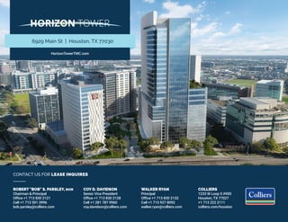 COLLIERS
1233 W Loop S #900
Houston, TX 77027
+1 713 222 2111
colliers.com/houston
ROBERT "BOB" S. PARSLEY, SIOR
Chairman & Principal
Office +1 713 830 2121
Cell +1 713 501 3996
bob.parsley@colliers.com
COY D. DAVIDSON
Senior Vice President
Office +1 713 830 2128
Cell +1 281 787 9960
coy.davidson@colliers.com
WALKER RYAN
Principal
Office +1 713 830 2132
Cell +1 713 927 8092
walker.ryan@colliers.com
CONTACT US FOR LEASE INQUIRES
HorizonTowerTMC.com
6929 Main St | Houston, TX 77030
 