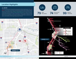 HERMANN
PARK
MONTROSE
MIDTOWN
THE HEIGHTS
E ST U
SH IP
C H AN N EL
EADO
GR EA T ER
EA ST EN D
TEXAS
MEDICAL
CENTER
ALL ABOARD
The recently expanded light rail provides service along nearly 23 miles of central Houston. The 13-mile
Red Line runs from Fannin South Station through downtown along Main Street through the Museum
District, the Texas Medical Center, University of Houston-Downtown, and ends at the Northline Transit
Center/Houston Community College. The Green Line (East End Line) runs 3.3 miles from downtown
and east along Harrisburg, and the Purple Line (Southeast Line) travels 6.6 miles southeast connecting
downtown from the University of Houston Central Campus to Texas Southern University and Palm
Center. Catch the wallet-friendly rail to more than 100 dining and nightlife options, professional sports
arenas, cultural institutions and the largest medical center in the world.
Location Highlights
NRG
PARK
HERMANN PARK
MEDICAL
CENTER
FANNIN SOUTH
TRANSIT CENTER
BELL
MCGOWEN
ENSEMBLE/HCC
TMC TRANSIT CENTER
MUSEUM DISTRICT
HERMANN PARK/RICE U
MEMORIAL HERMANN HOSPITAL/
HOUSTON ZOO
DRYDEN/TMC
SMITH LANDS
STADIUM PARK/
ASTRODOME
MOODY PARK
FULTON/NORTH CENTRAL
QUITMAN/NEAR NORTHSIDE
MELBOURNE/
NORTH LINDALE
LINDALE PARK
NORTHLINE TRANSIT
CENTER/HCC
CAVALCADE
WHEELER
TRANSIT CENTER
DOWNTOWN
TRANSIT CENTER
PRESTON
UH DOWNTOWN
BURNETT TRANSIT CENTER/
CASA DE AMIGOS
MAIN STREET
SQUARE
LEELAND/
THIRD WARD
ELGIN/
THIRD WARD
TSU/UH ATHLETICS DISTRICT
UH SOUTH/
UNIVERSITY OAKS
MACGREGOR PARK/
MARTIN LUTHER KING, JR.
PALM CENTER
TRANSIT CENTER
THEATER DISTRICT
CONVENTION DISTRICT
EADO/STADIUM
CENTRAL STATIONS
COFFEE PLANT/SECOND WARD
LOCKWOOD/EASTWOOD
ALTIC/HOWARD HUGHES
CESAR CHAVEZ/67TH ST.
MAGNOLIA PARK
TRANSIT CENTER
CENTRAL
STATION
MAIN
CENTRAL STATION
RUSK
CENTRAL STATION
CAPITOL
Central Stations
WALKING TRANSFER
MAIN
FANNIN
SAN
JACINTO
CAPITOL
RUSK
LEGEND
METRORail Station
Estación de METRORail
Transit Center
Centro de Tránsito
METRORail Red Line
METRORail Green Line
METRORail Purple Line
NRG
PARK
HERMANN PARK
MEDICAL
CENTER
FANNIN SOUTH
TRANSIT CENTER
BELL
MCGOWEN
ENSEMBLE/HCC
TMC TRANSIT CENTER
MUSEUM DISTRICT
HERMANN PARK/RICE U
MEMORIAL HERMANN HOSPITAL/
HOUSTON ZOO
DRYDEN/TMC
SMITH LANDS
STADIUM PARK/
ASTRODOME
MOODY PARK
FULTON/NORTH CENTRAL
QUITMAN/NEAR NORTHSIDE
MELBOURNE/
NORTH LINDALE
LINDALE PARK
NORTHLINE TRANSIT
CENTER/HCC
CAVALCADE
WHEELER
TRANSIT CENTER
DOWNTOWN
TRANSIT CENTER
PRESTON
UH DOWNTOWN
BURNETT TRANSIT CENTER/
CASA DE AMIGOS
MAIN STREET
SQUARE
LEELAND/
THIRD WARD
ELGIN/
THIRD WARD
TSU/UH ATHLETICS DISTRICT
UH SOUTH/
UNIVERSITY OAKS
MACGREGOR PARK/
MARTIN LUTHER KING, JR.
PALM CENTER
TRANSIT CENTER
THEATER DISTRICT
CONVENTION DISTRICT
EADO/STADIUM
CENTRAL STATIONS
COFFEE PLANT/SECOND WARD
LOCKWOOD/EASTWOOD
ALTIC/HOWARD HUGHES
CESAR CHAVEZ/67TH ST.
MAGNOLIA PARK
TRANSIT CENTER
CENTRAL
STATION
MAIN
CENTRAL STATION
RUSK
CENTRAL STATION
CAPITOL
Central Stations
WALKING TRANSFER
MAIN
FANNIN
SAN
JACINTO
CAPITOL
RUSK
LEGEND
METRORail Station
Estación de METRORail
Transit Center
Centro de Tránsito
METRORail Red Line
METRORail Green Line
METRORail Purple Line
VERY
WALKABLE
79 EXCELLENT
TRANSIT
74 BIKER’S
PARADISE
99
Downtown
HORIZON TOWER | 7
horizontowertmc.com
 