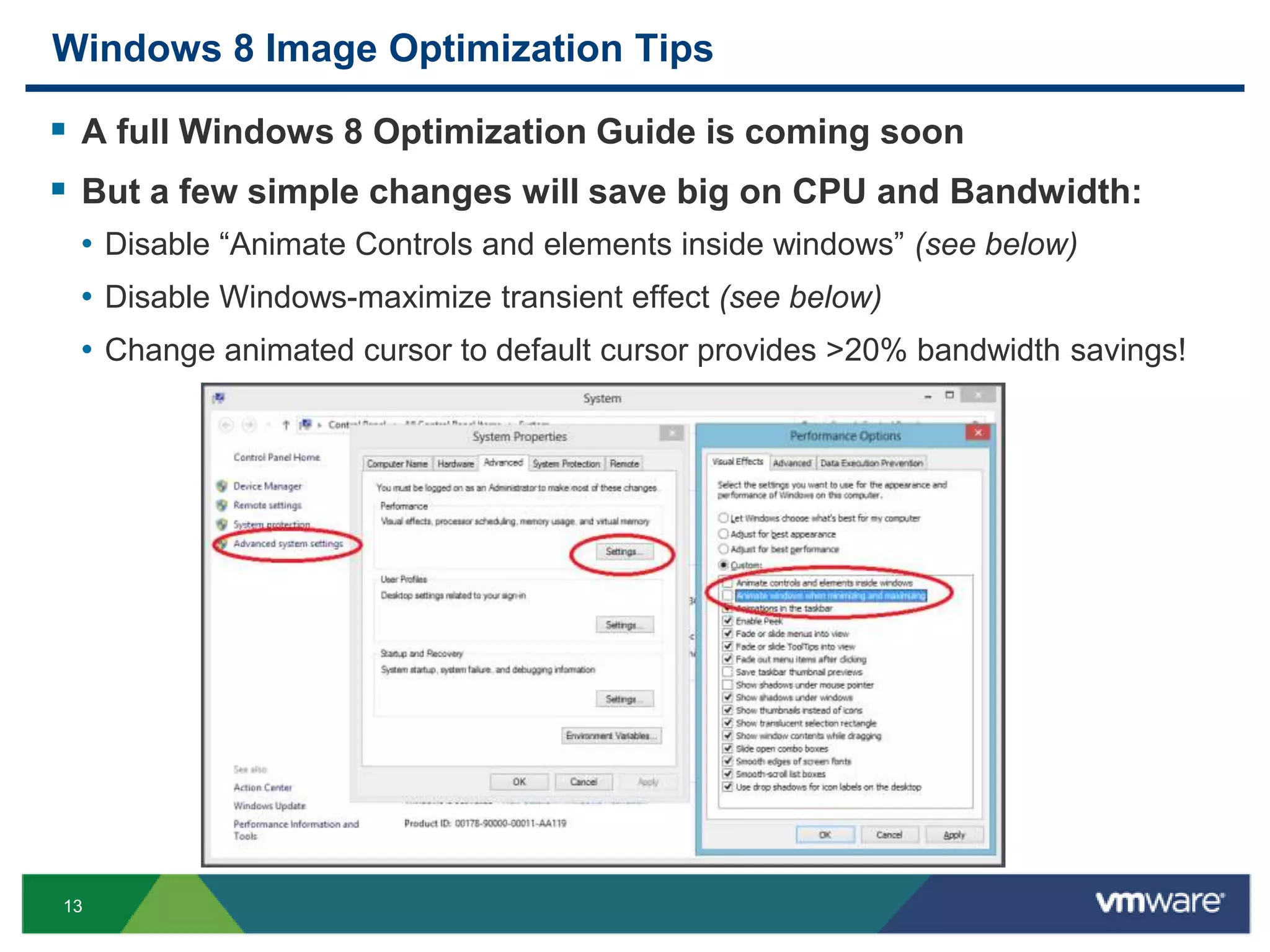 13
Windows 8 Image Optimization Tips
 A full Windows 8 Optimization Guide is coming soon
 But a few simple changes will save big on CPU and Bandwidth:
• Disable “Animate Controls and elements inside windows” (see below)
• Disable Windows-maximize transient effect (see below)
• Change animated cursor to default cursor provides >20% bandwidth savings!
 