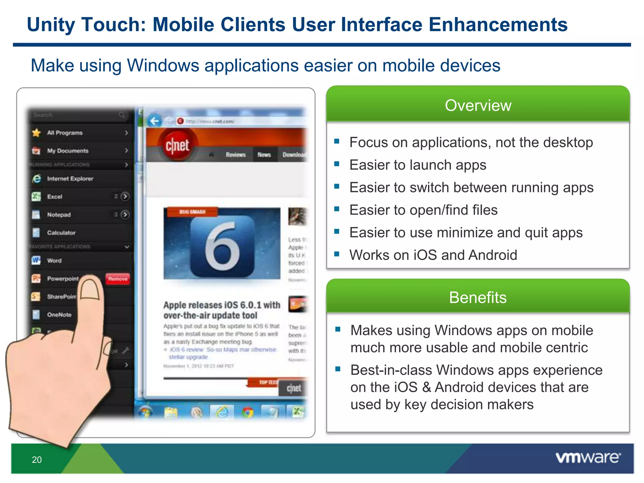 20
Overview
Benefits
Unity Touch: Mobile Clients User Interface Enhancements
Make using Windows applications easier on mobile devices
 Makes using Windows apps on mobile
much more usable and mobile centric
 Best-in-class Windows apps experience
on the iOS & Android devices that are
used by key decision makers
 Focus on applications, not the desktop
 Easier to launch apps
 Easier to switch between running apps
 Easier to open/find files
 Easier to use minimize and quit apps
 Works on iOS and Android
 