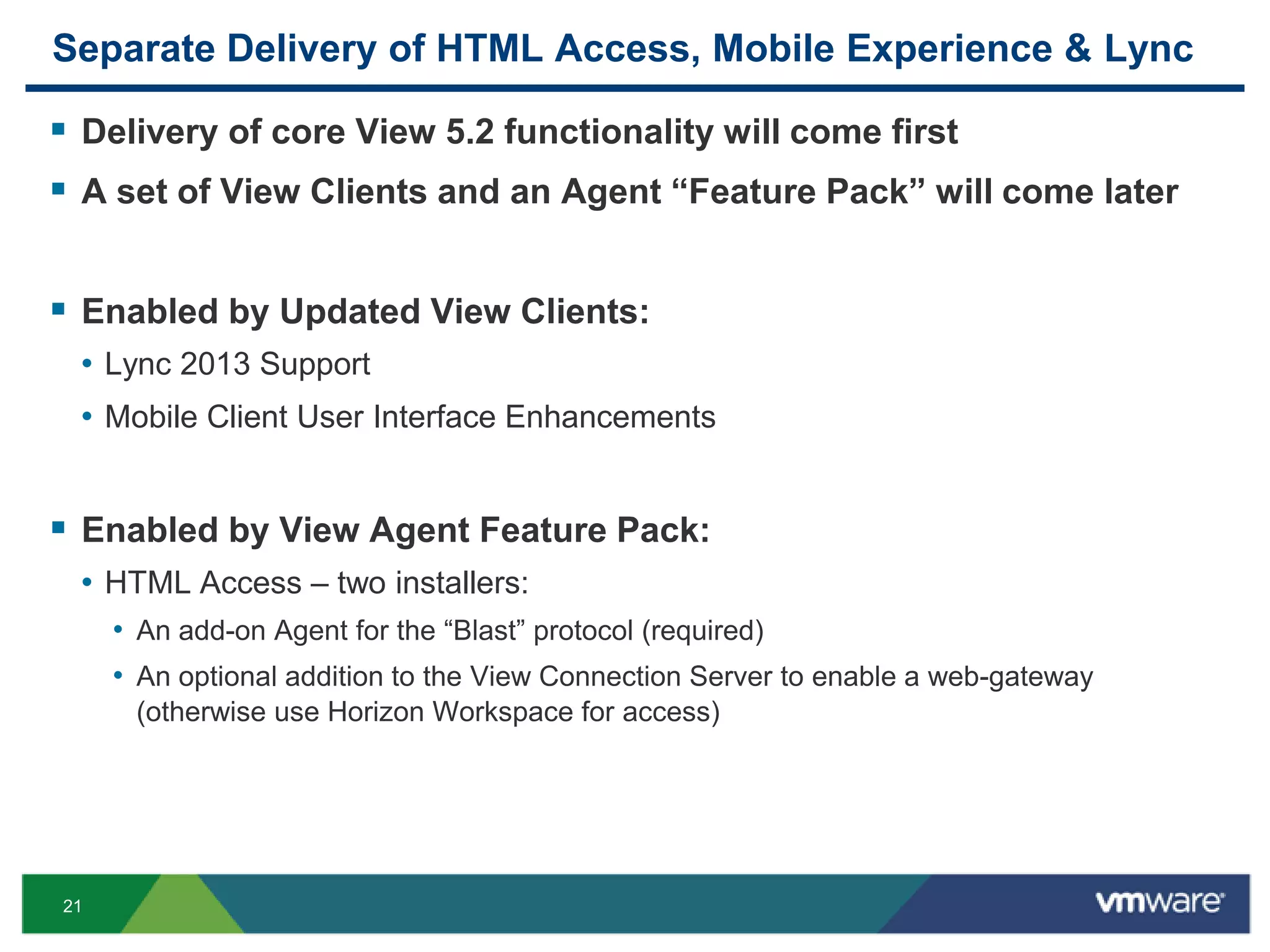 21
Separate Delivery of HTML Access, Mobile Experience & Lync
 Delivery of core View 5.2 functionality will come first
 A set of View Clients and an Agent “Feature Pack” will come later
 Enabled by Updated View Clients:
• Lync 2013 Support
• Mobile Client User Interface Enhancements
 Enabled by View Agent Feature Pack:
• HTML Access – two installers:
• An add-on Agent for the “Blast” protocol (required)
• An optional addition to the View Connection Server to enable a web-gateway
(otherwise use Horizon Workspace for access)
 