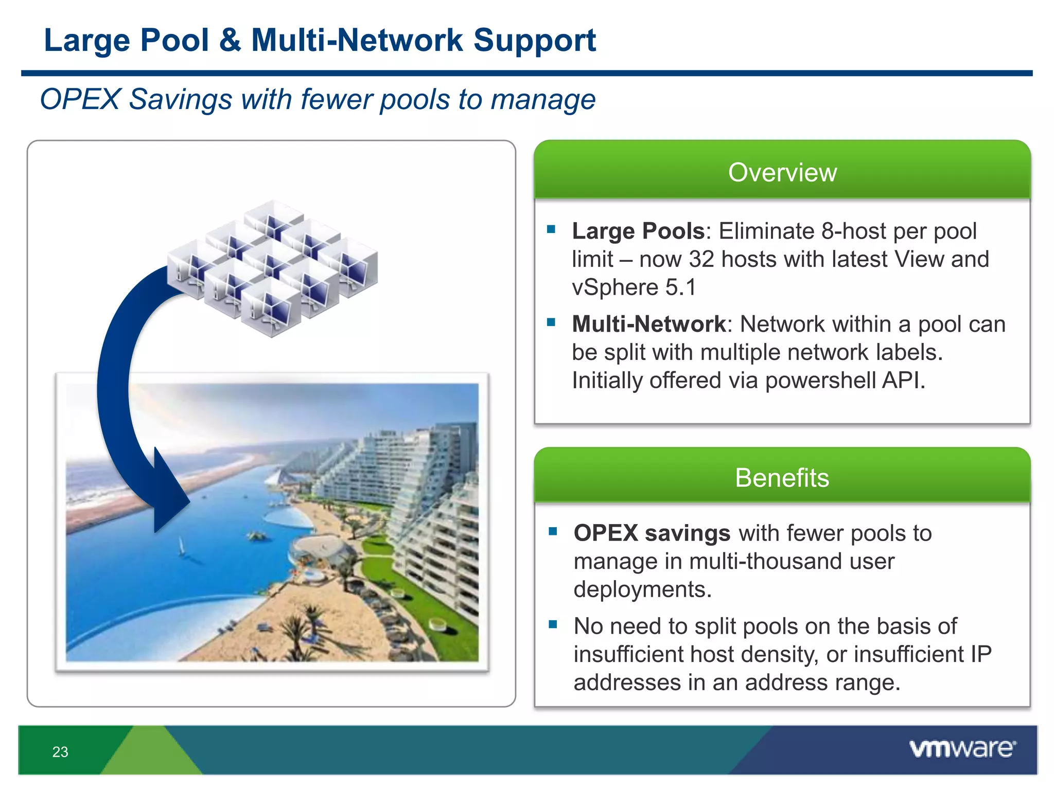 23
Overview
Benefits
 OPEX savings with fewer pools to
manage in multi-thousand user
deployments.
 No need to split pools on the basis of
insufficient host density, or insufficient IP
addresses in an address range.
Large Pool & Multi-Network Support
OPEX Savings with fewer pools to manage
 Large Pools: Eliminate 8-host per pool
limit – now 32 hosts with latest View and
vSphere 5.1
 Multi-Network: Network within a pool can
be split with multiple network labels.
Initially offered via powershell API.
 