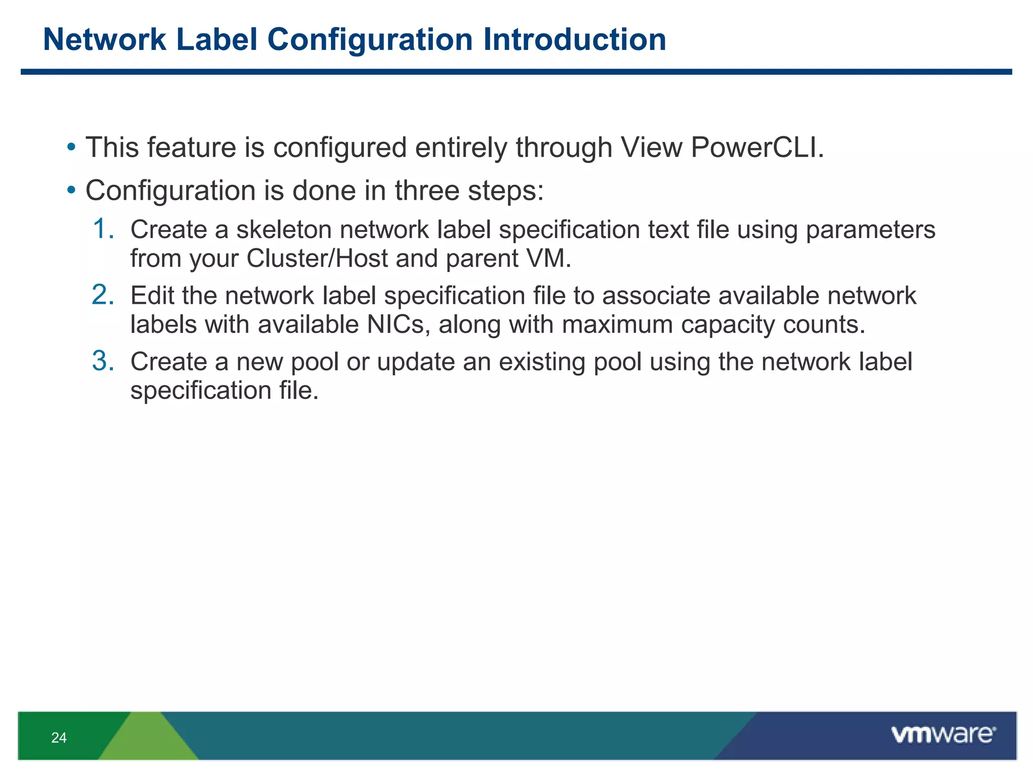 24
Network Label Configuration Introduction
• This feature is configured entirely through View PowerCLI.
• Configuration is done in three steps:
1. Create a skeleton network label specification text file using parameters
from your Cluster/Host and parent VM.
2. Edit the network label specification file to associate available network
labels with available NICs, along with maximum capacity counts.
3. Create a new pool or update an existing pool using the network label
specification file.
 
