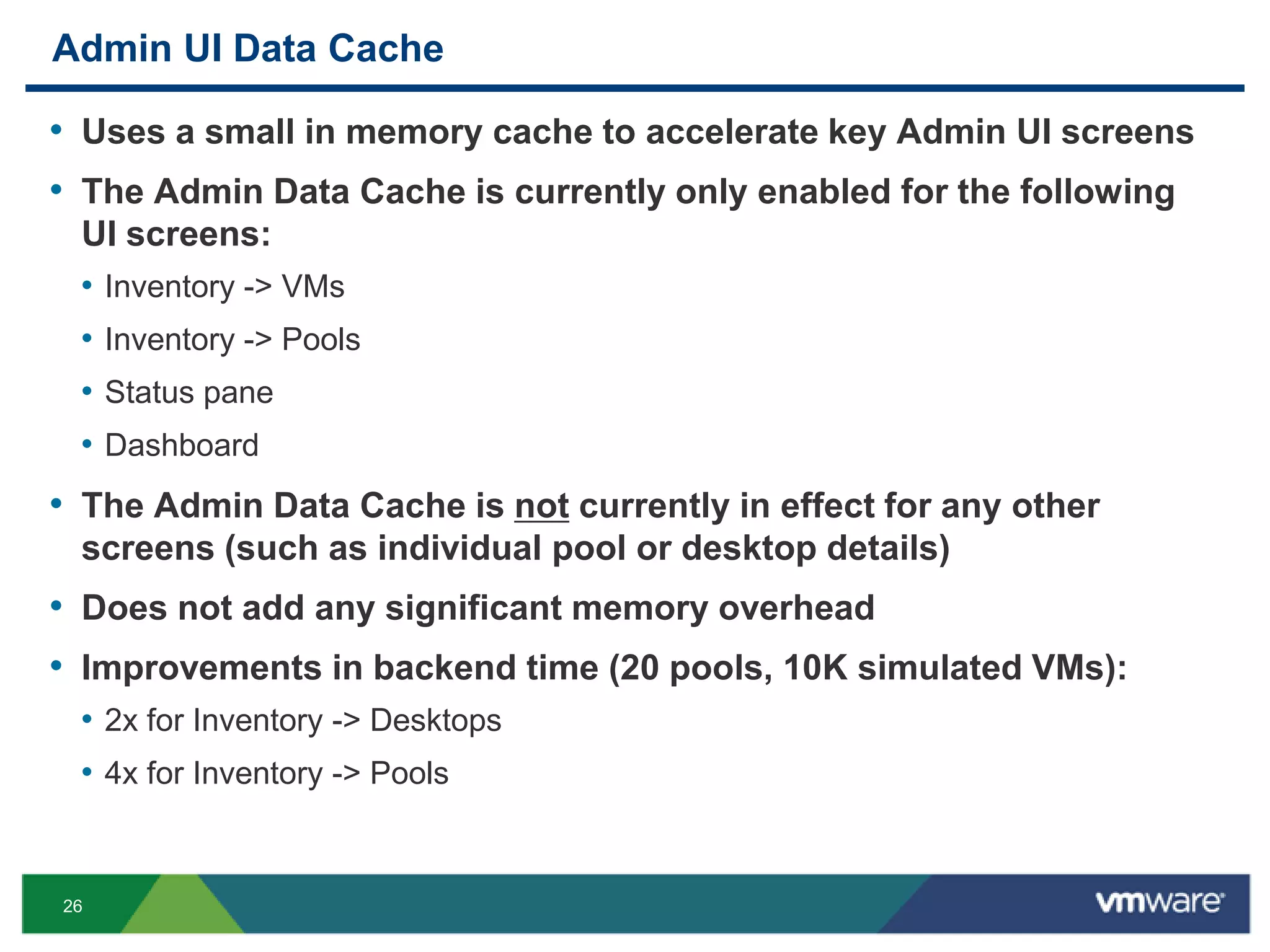 26
Admin UI Data Cache
• Uses a small in memory cache to accelerate key Admin UI screens
• The Admin Data Cache is currently only enabled for the following
UI screens:
• Inventory -> VMs
• Inventory -> Pools
• Status pane
• Dashboard
• The Admin Data Cache is not currently in effect for any other
screens (such as individual pool or desktop details)
• Does not add any significant memory overhead
• Improvements in backend time (20 pools, 10K simulated VMs):
• 2x for Inventory -> Desktops
• 4x for Inventory -> Pools
 