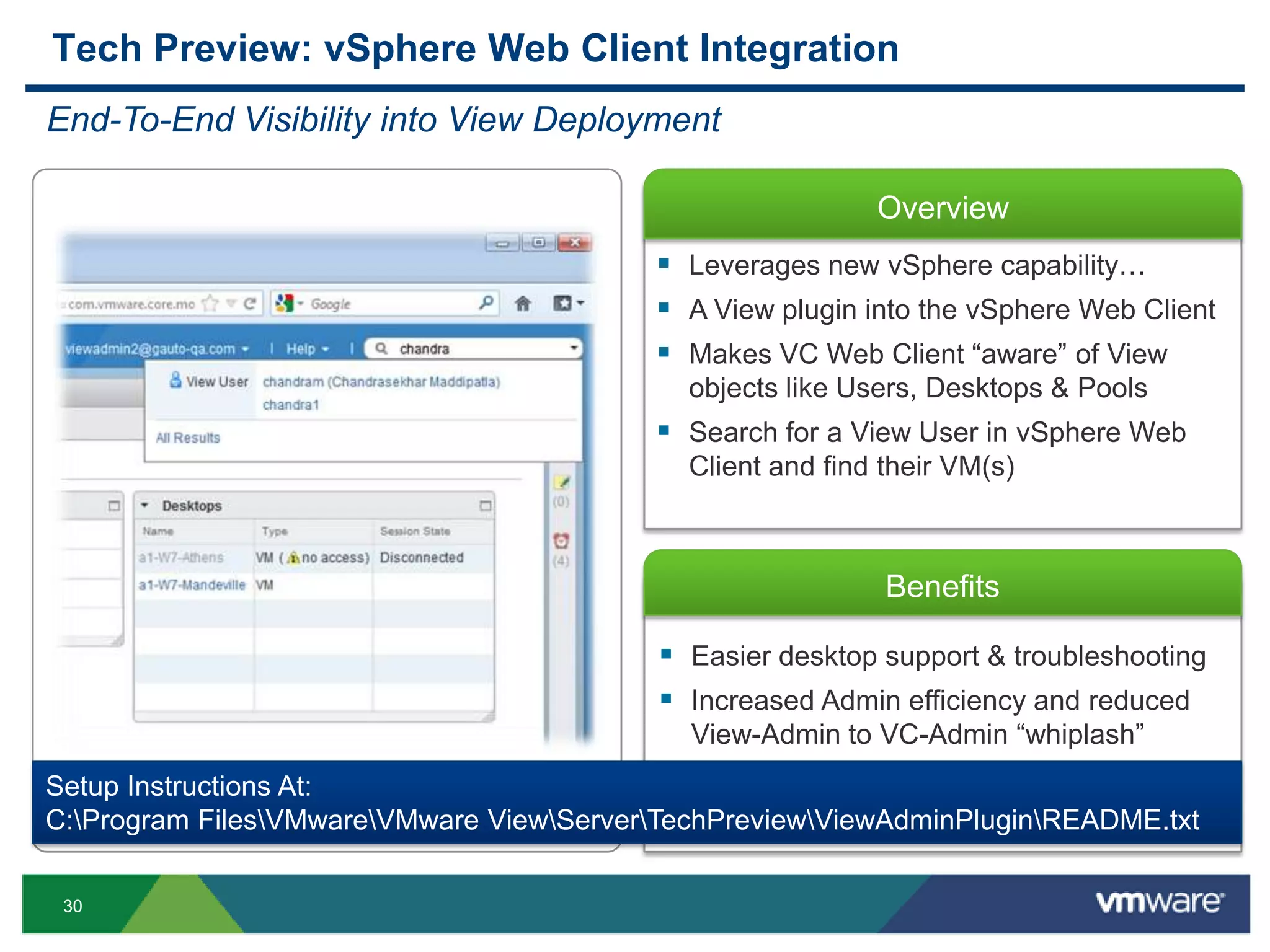 30
Overview
Benefits
 Easier desktop support & troubleshooting
 Increased Admin efficiency and reduced
View-Admin to VC-Admin “whiplash”
Tech Preview: vSphere Web Client Integration
End-To-End Visibility into View Deployment
 Leverages new vSphere capability…
 A View plugin into the vSphere Web Client
 Makes VC Web Client “aware” of View
objects like Users, Desktops & Pools
 Search for a View User in vSphere Web
Client and find their VM(s)
Setup Instructions At:
C:Program FilesVMwareVMware ViewServerTechPreviewViewAdminPluginREADME.txt
 