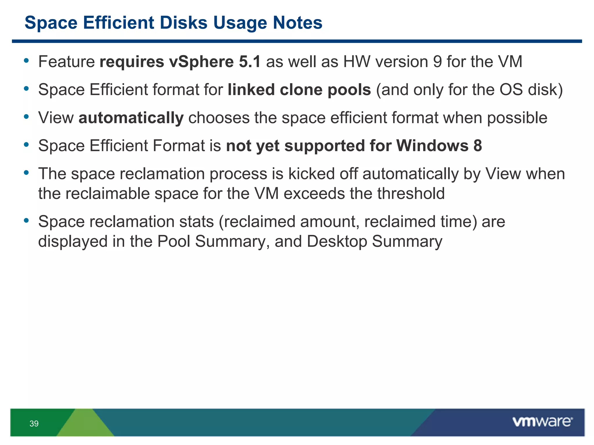 39
Space Efficient Disks Usage Notes
• Feature requires vSphere 5.1 as well as HW version 9 for the VM
• Space Efficient format for linked clone pools (and only for the OS disk)
• View automatically chooses the space efficient format when possible
• Space Efficient Format is not yet supported for Windows 8
• The space reclamation process is kicked off automatically by View when
the reclaimable space for the VM exceeds the threshold
• Space reclamation stats (reclaimed amount, reclaimed time) are
displayed in the Pool Summary, and Desktop Summary
 