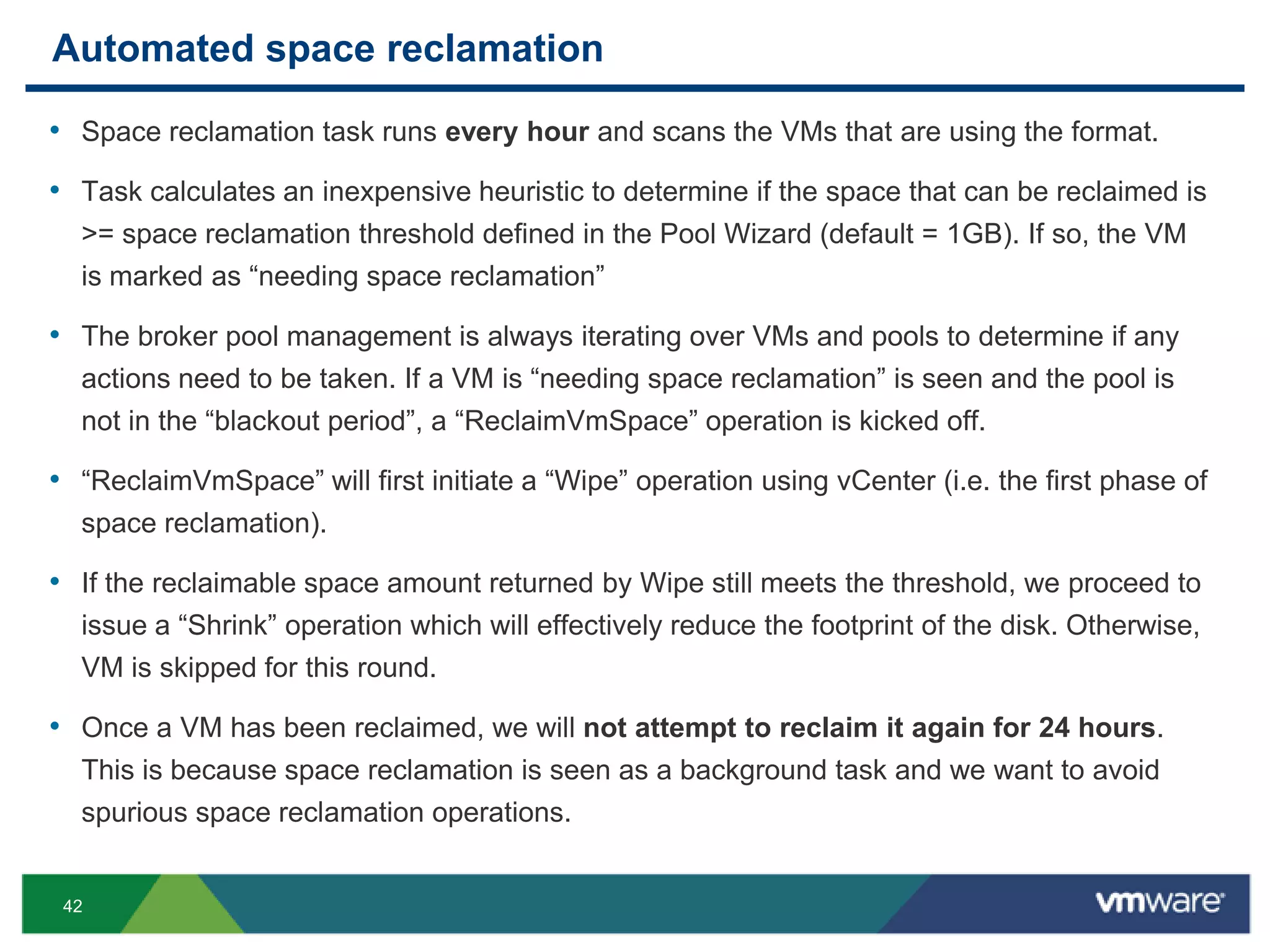 42
Automated space reclamation
• Space reclamation task runs every hour and scans the VMs that are using the format.
• Task calculates an inexpensive heuristic to determine if the space that can be reclaimed is
>= space reclamation threshold defined in the Pool Wizard (default = 1GB). If so, the VM
is marked as “needing space reclamation”
• The broker pool management is always iterating over VMs and pools to determine if any
actions need to be taken. If a VM is “needing space reclamation” is seen and the pool is
not in the “blackout period”, a “ReclaimVmSpace” operation is kicked off.
• “ReclaimVmSpace” will first initiate a “Wipe” operation using vCenter (i.e. the first phase of
space reclamation).
• If the reclaimable space amount returned by Wipe still meets the threshold, we proceed to
issue a “Shrink” operation which will effectively reduce the footprint of the disk. Otherwise,
VM is skipped for this round.
• Once a VM has been reclaimed, we will not attempt to reclaim it again for 24 hours.
This is because space reclamation is seen as a background task and we want to avoid
spurious space reclamation operations.
 