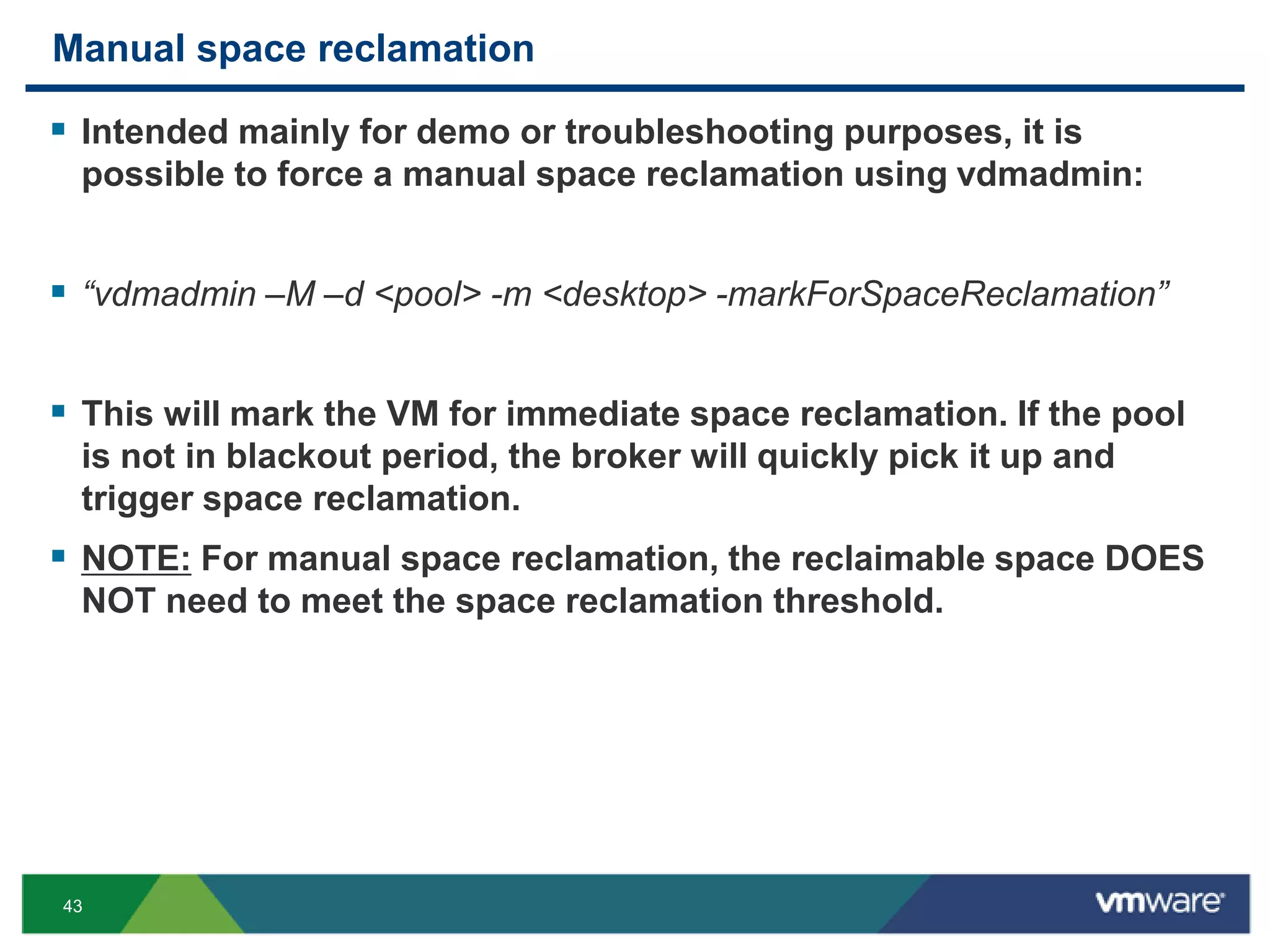 43
Manual space reclamation
 Intended mainly for demo or troubleshooting purposes, it is
possible to force a manual space reclamation using vdmadmin:
 “vdmadmin –M –d <pool> -m <desktop> -markForSpaceReclamation”
 This will mark the VM for immediate space reclamation. If the pool
is not in blackout period, the broker will quickly pick it up and
trigger space reclamation.
 NOTE: For manual space reclamation, the reclaimable space DOES
NOT need to meet the space reclamation threshold.
 