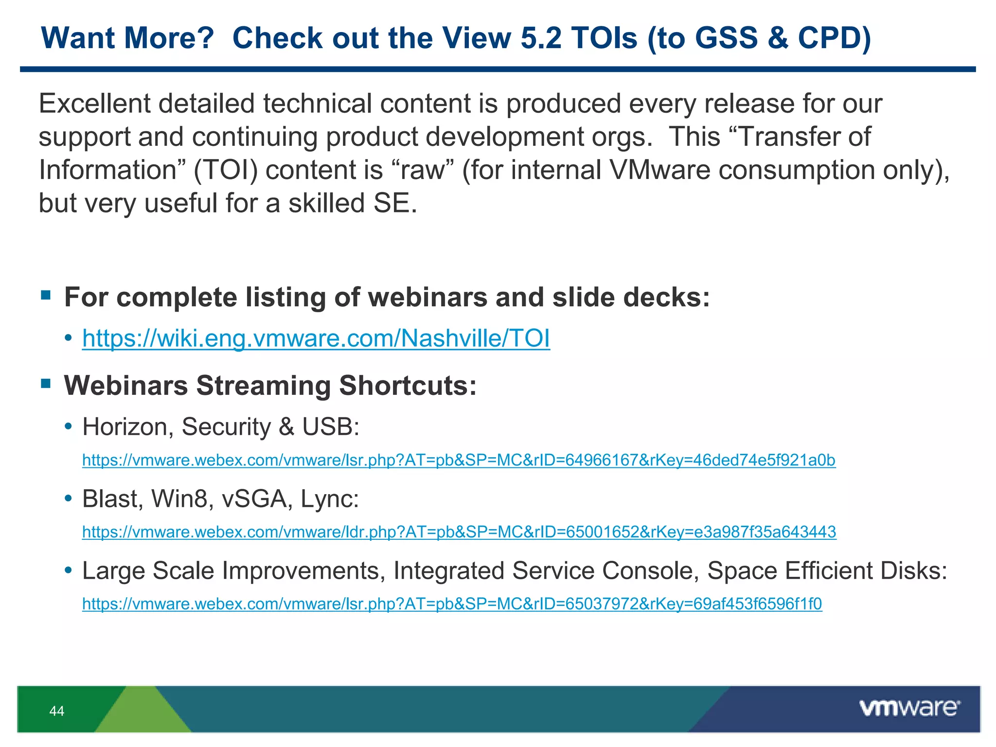 44
Want More? Check out the View 5.2 TOIs (to GSS & CPD)
Excellent detailed technical content is produced every release for our
support and continuing product development orgs. This “Transfer of
Information” (TOI) content is “raw” (for internal VMware consumption only),
but very useful for a skilled SE.
 For complete listing of webinars and slide decks:
• https://wiki.eng.vmware.com/Nashville/TOI
 Webinars Streaming Shortcuts:
• Horizon, Security & USB:
https://vmware.webex.com/vmware/lsr.php?AT=pb&SP=MC&rID=64966167&rKey=46ded74e5f921a0b
• Blast, Win8, vSGA, Lync:
https://vmware.webex.com/vmware/ldr.php?AT=pb&SP=MC&rID=65001652&rKey=e3a987f35a643443
• Large Scale Improvements, Integrated Service Console, Space Efficient Disks:
https://vmware.webex.com/vmware/lsr.php?AT=pb&SP=MC&rID=65037972&rKey=69af453f6596f1f0
 