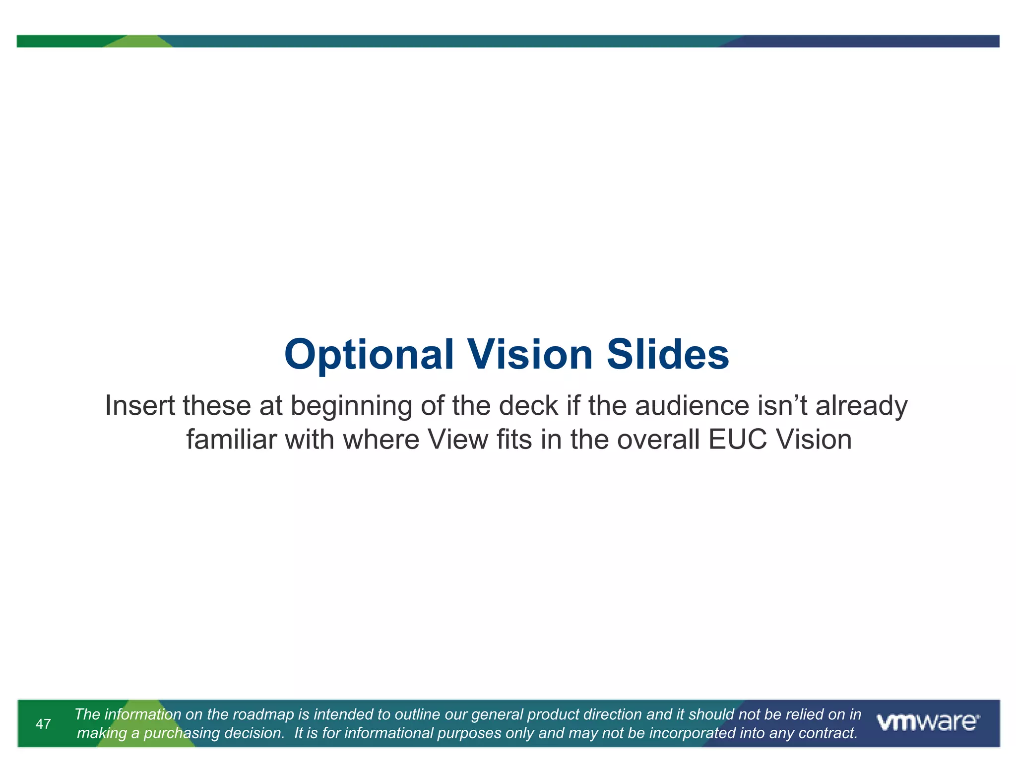47
The information on the roadmap is intended to outline our general product direction and it should not be relied on in
making a purchasing decision. It is for informational purposes only and may not be incorporated into any contract.
Optional Vision Slides
Insert these at beginning of the deck if the audience isn’t already
familiar with where View fits in the overall EUC Vision
 