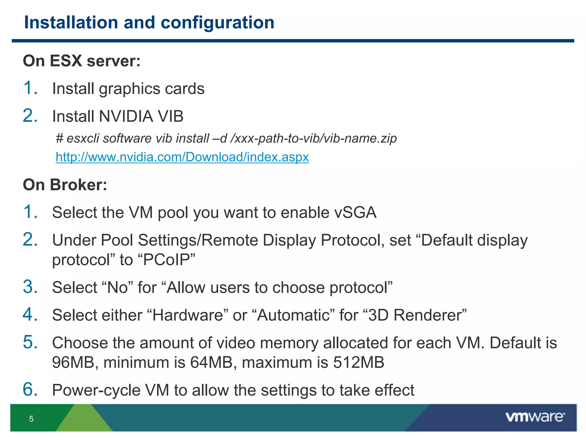5
Installation and configuration
On ESX server:
1. Install graphics cards
2. Install NVIDIA VIB
# esxcli software vib install –d /xxx-path-to-vib/vib-name.zip
http://www.nvidia.com/Download/index.aspx
On Broker:
1. Select the VM pool you want to enable vSGA
2. Under Pool Settings/Remote Display Protocol, set “Default display
protocol” to “PCoIP”
3. Select “No” for “Allow users to choose protocol”
4. Select either “Hardware” or “Automatic” for “3D Renderer”
5. Choose the amount of video memory allocated for each VM. Default is
96MB, minimum is 64MB, maximum is 512MB
6. Power-cycle VM to allow the settings to take effect
 