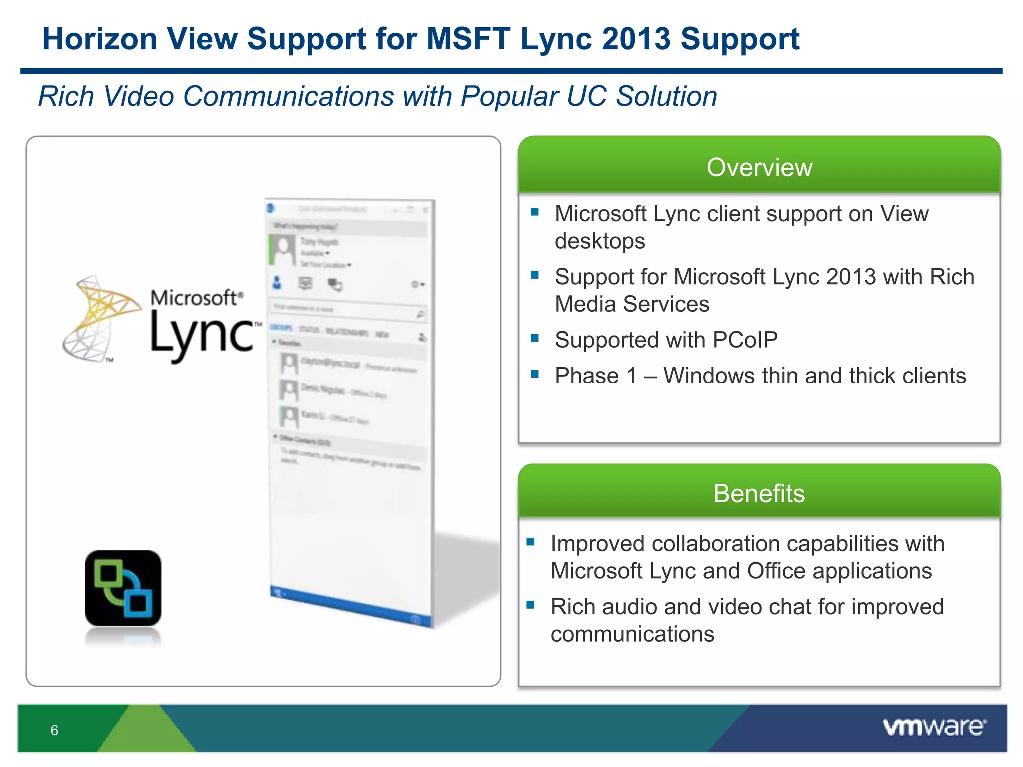 6
Overview
Benefits
Horizon View Support for MSFT Lync 2013 Support
Rich Video Communications with Popular UC Solution
 Microsoft Lync client support on View
desktops
 Support for Microsoft Lync 2013 with Rich
Media Services
 Supported with PCoIP
 Phase 1 – Windows thin and thick clients
 Improved collaboration capabilities with
Microsoft Lync and Office applications
 Rich audio and video chat for improved
communications
 