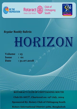 1
Regular Monthly Bulletin
HORIZON
Volume : 15
Issue : 01
Date : 31.07.2018
ROTARACT CLUB OF CHITTAGONG SOUTH
Club ID: 64137, Chartered on: 19th July, 2004
Sponsored By: Rotary Club of Chittagong South
Rotary International District-3282, Bangladesh
 