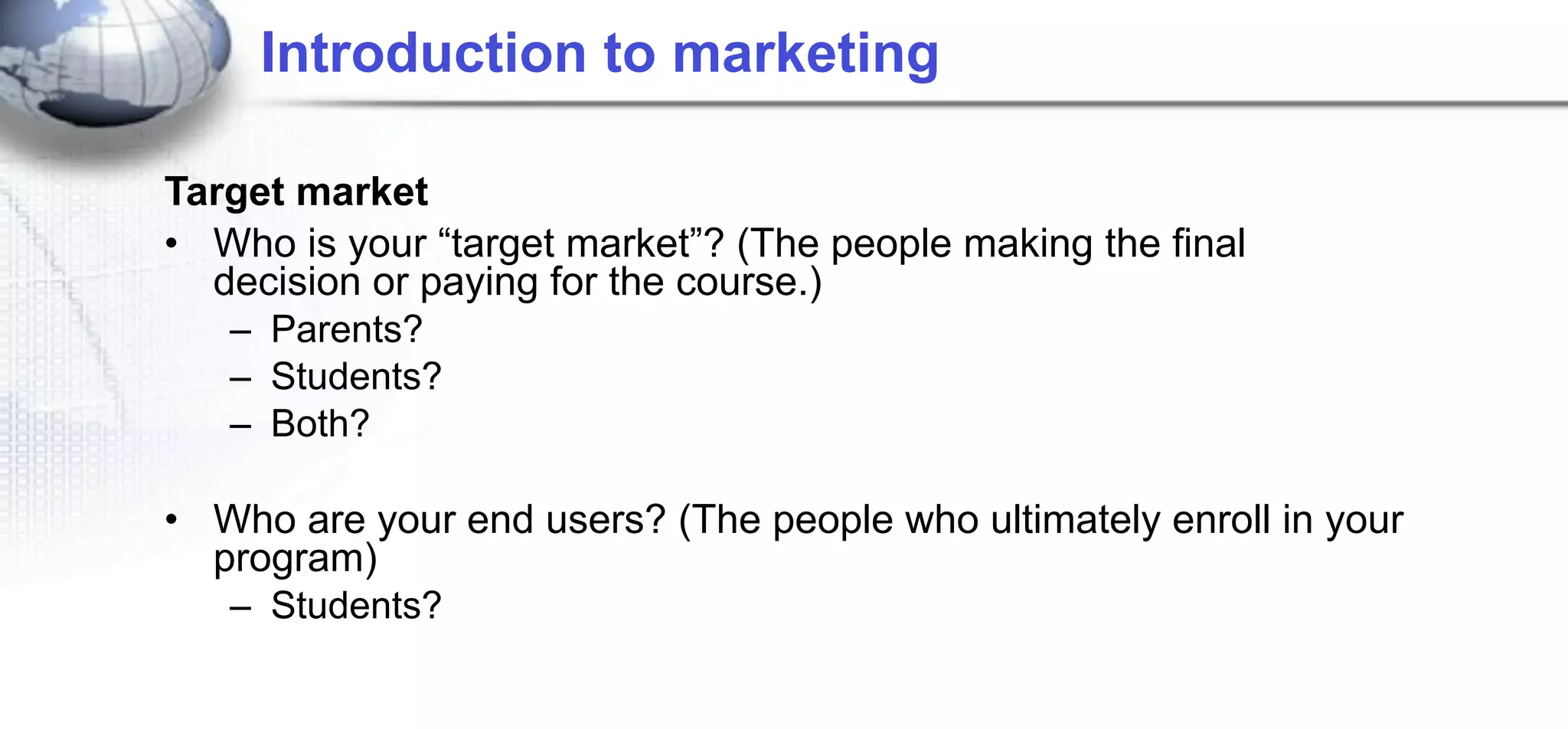 Introduction to marketing

Target market
• Who is your “target market”? (The people making the final
  decision or paying for the course.)
   – Parents?
   – Students?
   – Both?

• Who are your end users? (The people who ultimately enroll in your
  program)
   – Students?
 