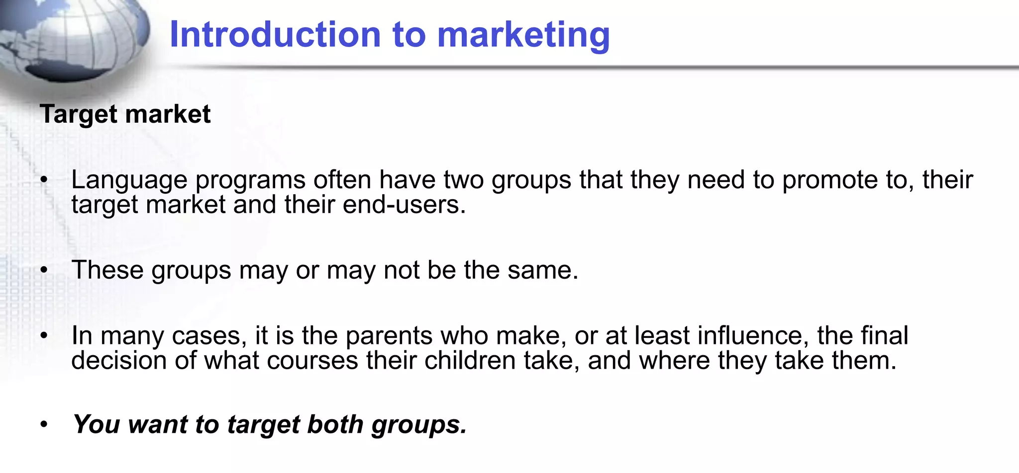 Introduction to marketing

Target market

• Language programs often have two groups that they need to promote to, their
  target market and their end-users.

• These groups may or may not be the same.

• In many cases, it is the parents who make, or at least influence, the final
  decision of what courses their children take, and where they take them.

• You want to target both groups.
 