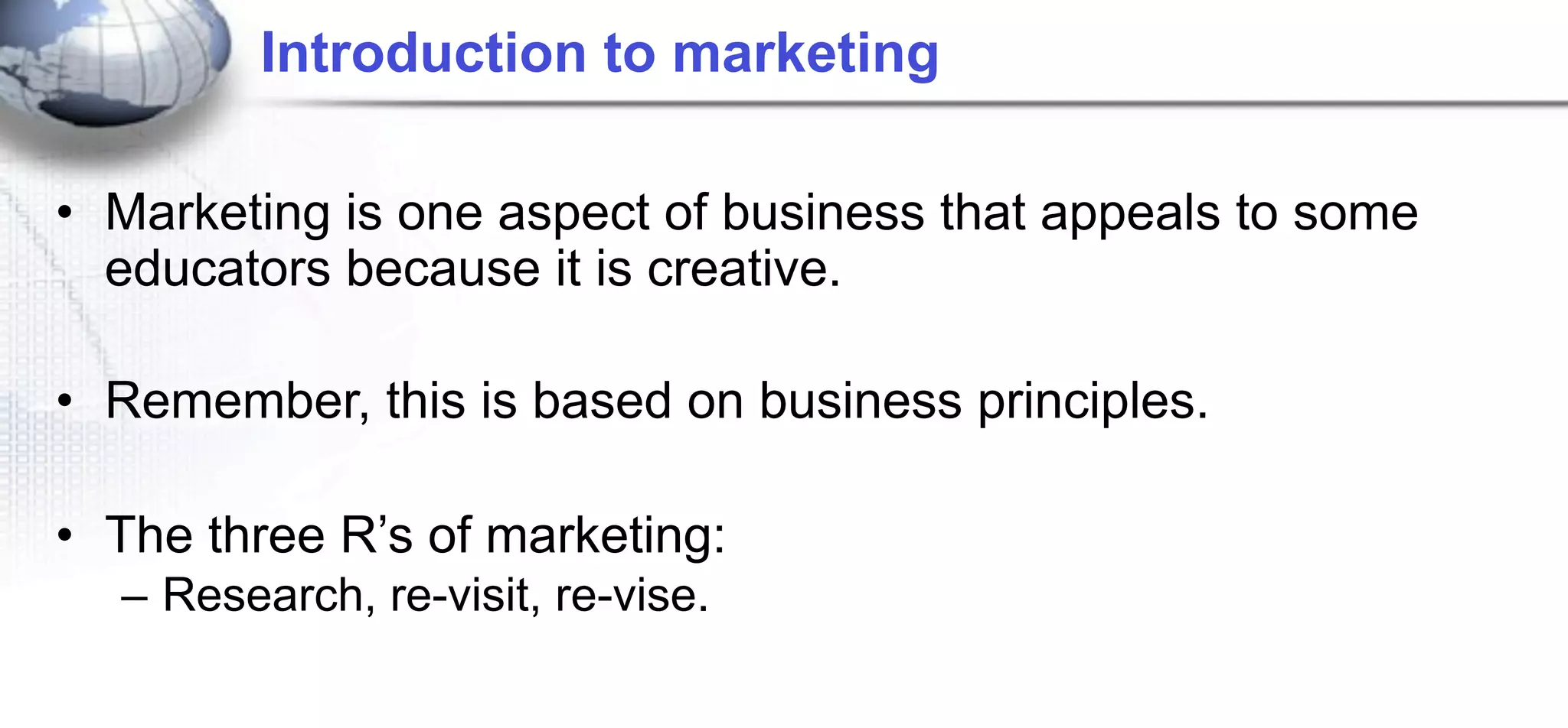 Introduction to marketing

• Marketing is one aspect of business that appeals to some
  educators because it is creative.

• Remember, this is based on business principles.

• The three R’s of marketing:
  – Research, re-visit, re-vise.
 