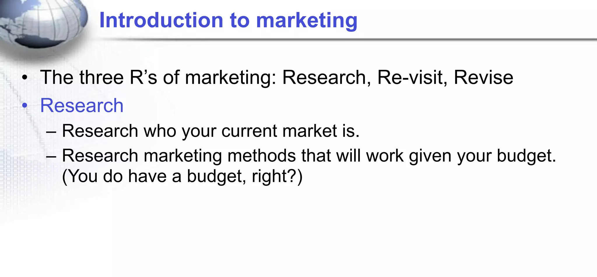 Introduction to marketing

• The three R’s of marketing: Research, Re-visit, Revise
• Research
  – Research who your current market is.
  – Research marketing methods that will work given your budget.
    (You do have a budget, right?)
 