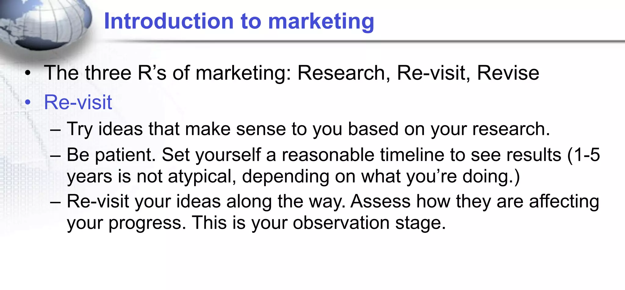 Introduction to marketing

• The three R’s of marketing: Research, Re-visit, Revise
• Re-visit
  – Try ideas that make sense to you based on your research.
  – Be patient. Set yourself a reasonable timeline to see results (1-5
    years is not atypical, depending on what you’re doing.)
  – Re-visit your ideas along the way. Assess how they are affecting
    your progress. This is your observation stage.
 