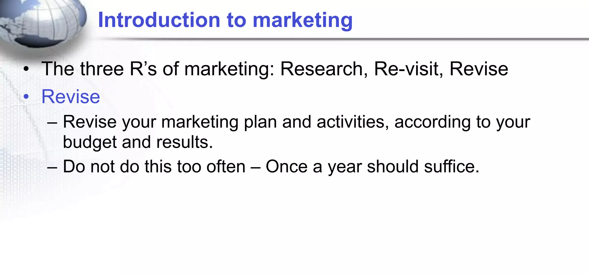 Introduction to marketing

• The three R’s of marketing: Research, Re-visit, Revise
• Revise
  – Revise your marketing plan and activities, according to your
    budget and results.
  – Do not do this too often – Once a year should suffice.
 