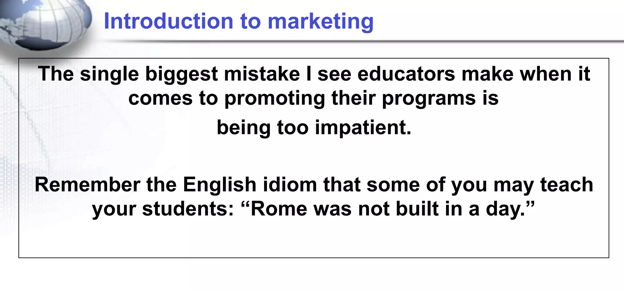 Introduction to marketing

The single biggest mistake I see educators make when it
         comes to promoting their programs is
                  being too impatient.

Remember the English idiom that some of you may teach
    your students: “Rome was not built in a day.”
 
