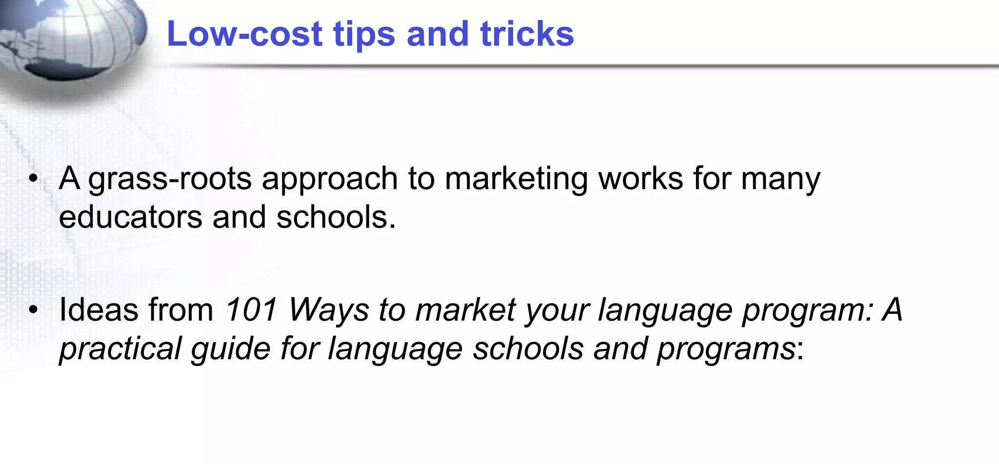 Low-cost tips and tricks



• A grass-roots approach to marketing works for many
  educators and schools.

• Ideas from 101 Ways to market your language program: A
  practical guide for language schools and programs:
 