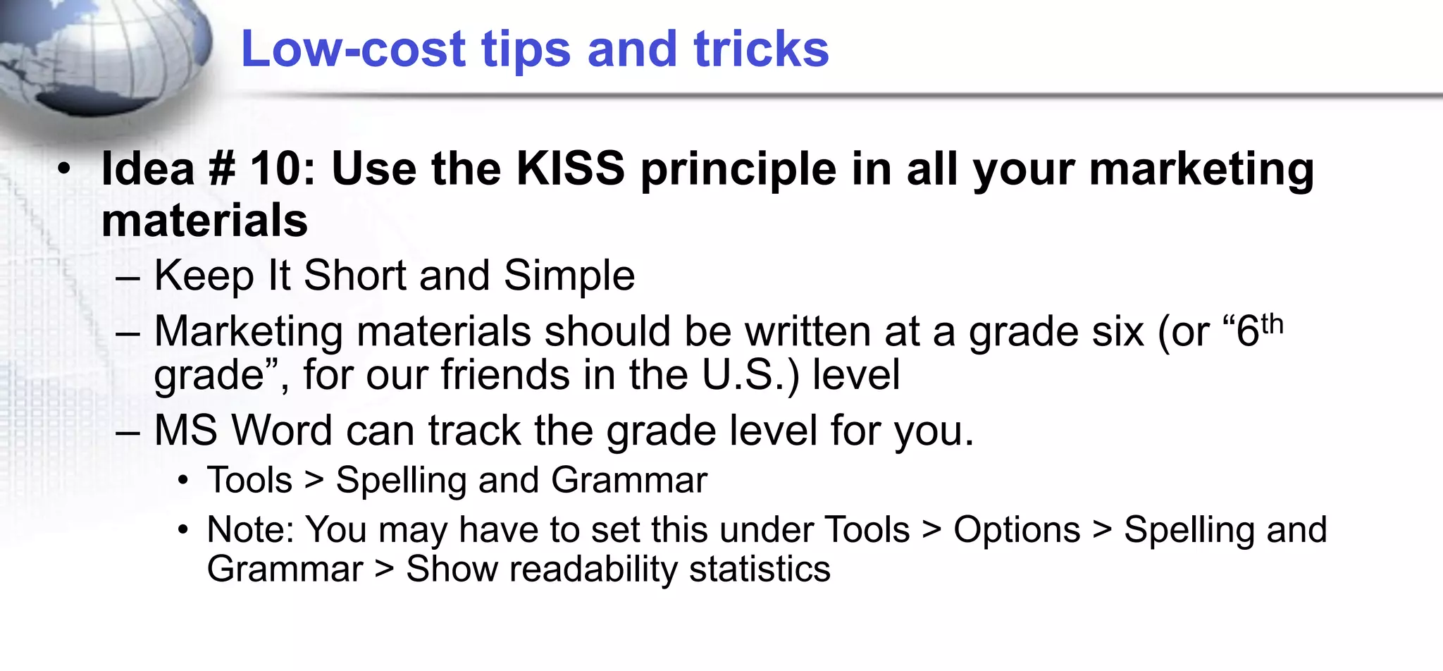 Low-cost tips and tricks

• Idea # 10: Use the KISS principle in all your marketing
  materials
  – Keep It Short and Simple
  – Marketing materials should be written at a grade six (or “6th
    grade”, for our friends in the U.S.) level
  – MS Word can track the grade level for you.
     • Tools > Spelling and Grammar
     • Note: You may have to set this under Tools > Options > Spelling and
       Grammar > Show readability statistics
 
