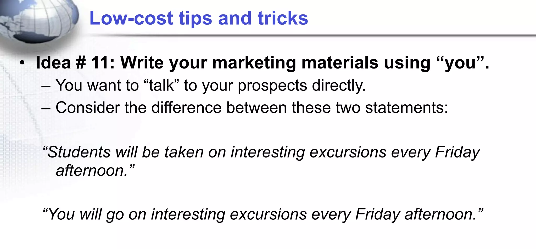 Low-cost tips and tricks

• Idea # 11: Write your marketing materials using “you”.
  – You want to “talk” to your prospects directly.
  – Consider the difference between these two statements:

  “Students will be taken on interesting excursions every Friday
    afternoon.”

  “You will go on interesting excursions every Friday afternoon.”
 