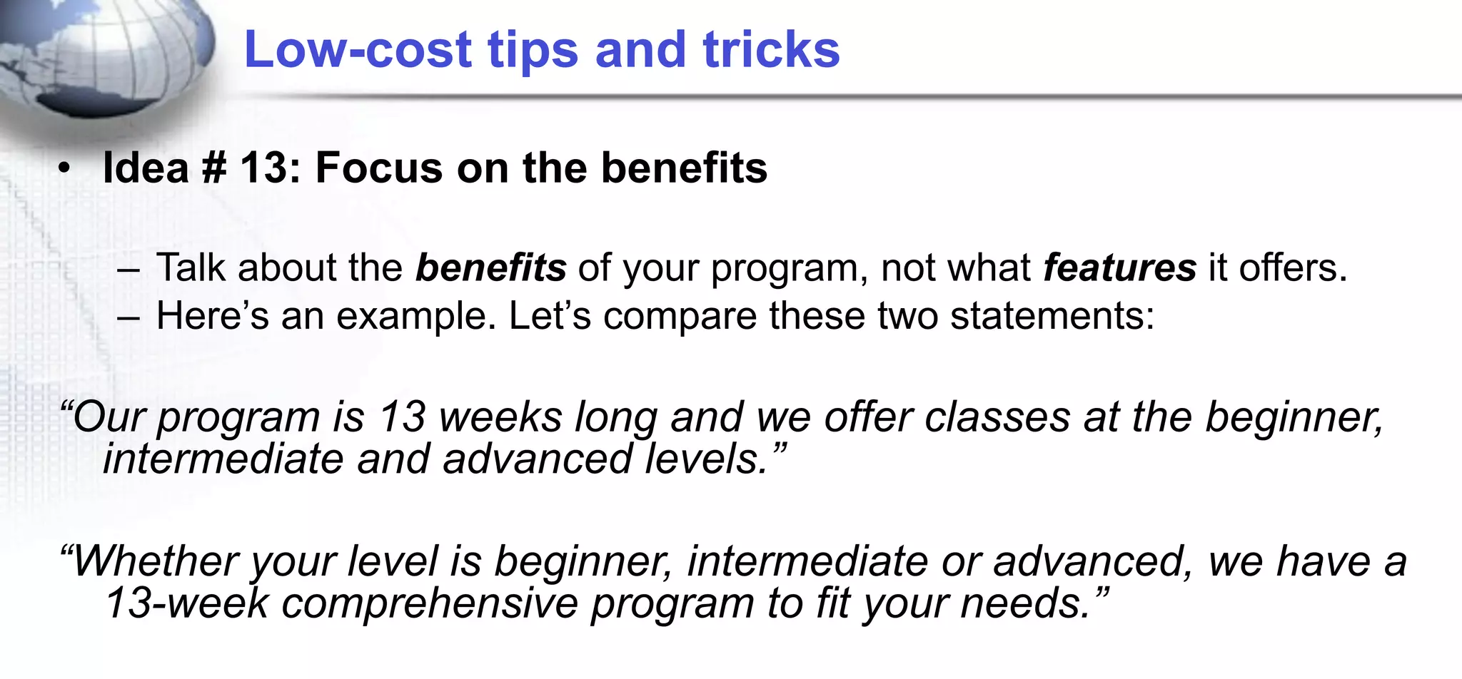 Low-cost tips and tricks

• Idea # 13: Focus on the benefits

   – Talk about the benefits of your program, not what features it offers.
   – Here’s an example. Let’s compare these two statements:

“Our program is 13 weeks long and we offer classes at the beginner,
  intermediate and advanced levels.”

“Whether your level is beginner, intermediate or advanced, we have a
  13-week comprehensive program to fit your needs.”
 