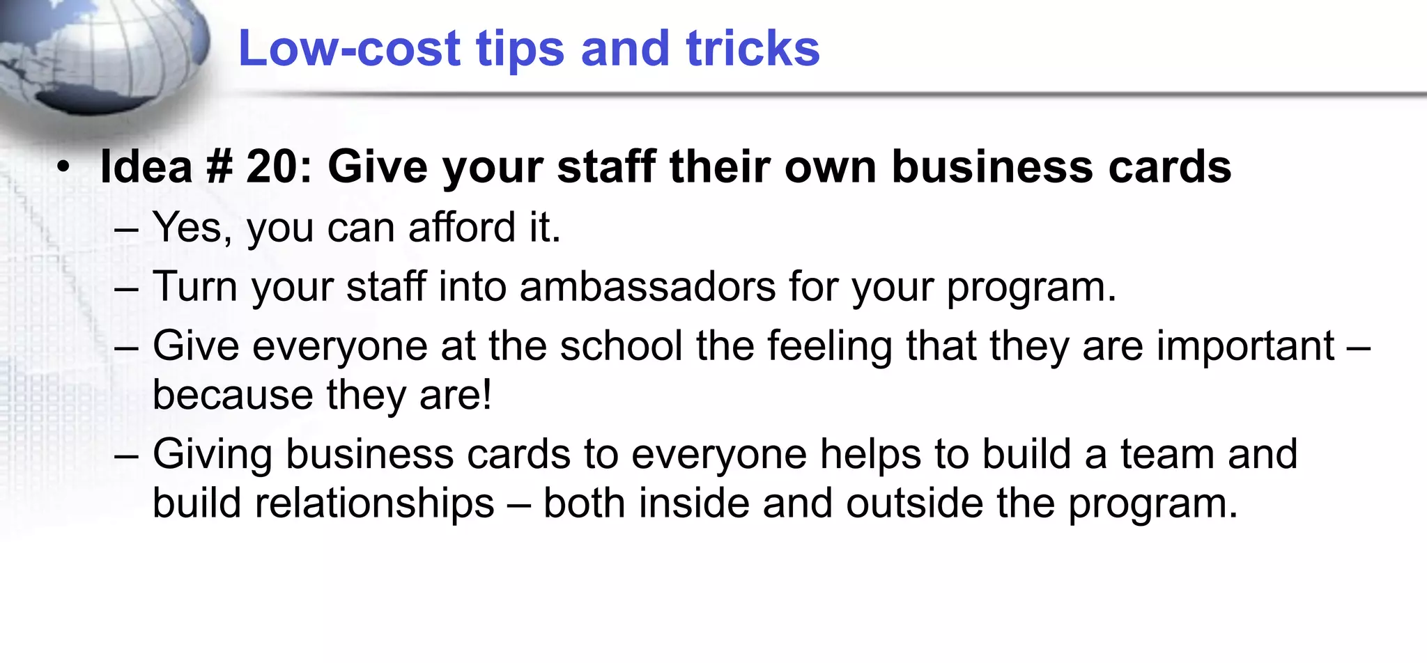 Low-cost tips and tricks

• Idea # 20: Give your staff their own business cards
  – Yes, you can afford it.
  – Turn your staff into ambassadors for your program.
  – Give everyone at the school the feeling that they are important –
    because they are!
  – Giving business cards to everyone helps to build a team and
    build relationships – both inside and outside the program.
 