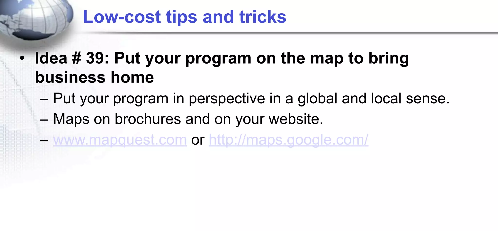 Low-cost tips and tricks

• Idea # 39: Put your program on the map to bring
  business home
  – Put your program in perspective in a global and local sense.
  – Maps on brochures and on your website.
  – www.mapquest.com or http://maps.google.com/
 