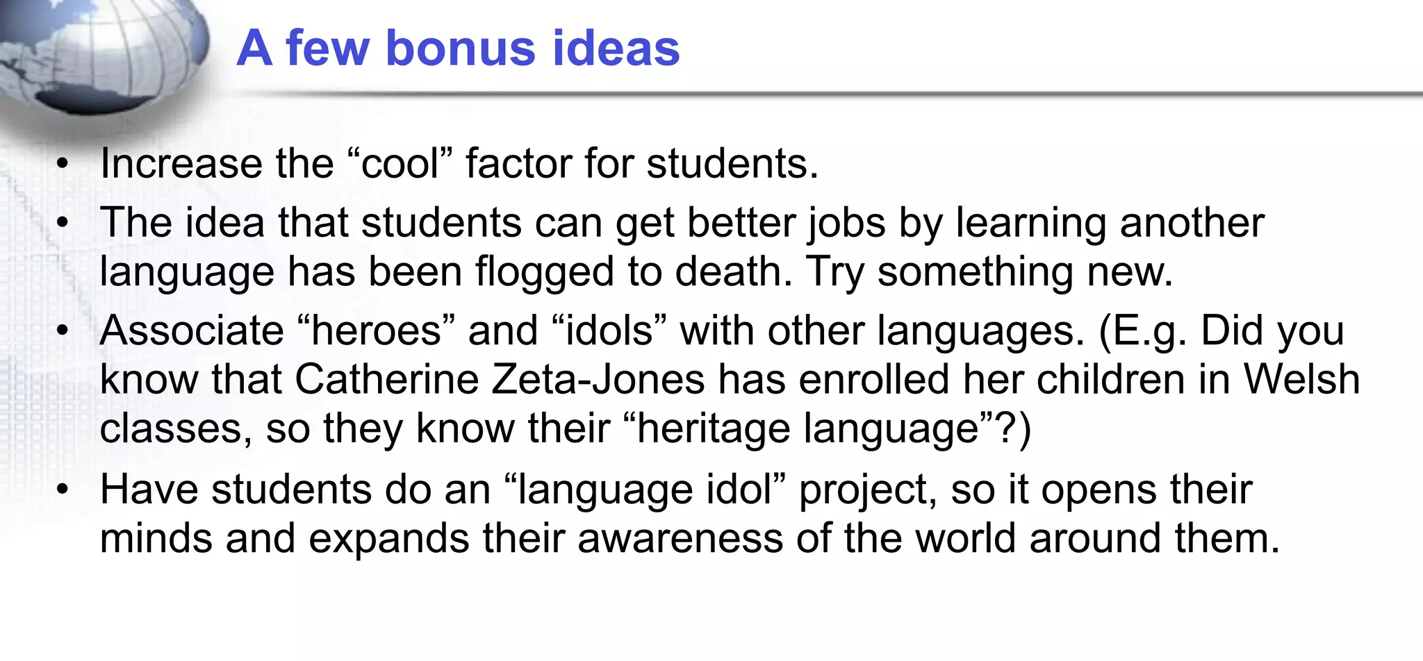 A few bonus ideas

• Increase the “cool” factor for students.
• The idea that students can get better jobs by learning another
  language has been flogged to death. Try something new.
• Associate “heroes” and “idols” with other languages. (E.g. Did you
  know that Catherine Zeta-Jones has enrolled her children in Welsh
  classes, so they know their “heritage language”?)
• Have students do an “language idol” project, so it opens their
  minds and expands their awareness of the world around them.
 