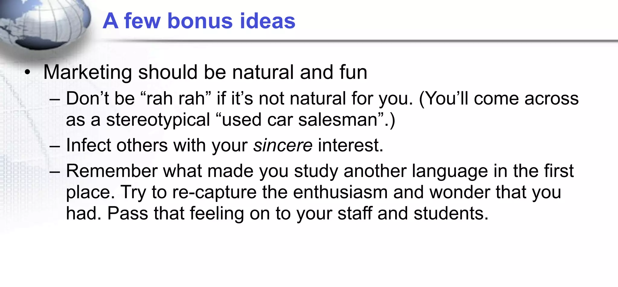 A few bonus ideas

• Marketing should be natural and fun
  – Don’t be “rah rah” if it’s not natural for you. (You’ll come across
    as a stereotypical “used car salesman”.)
  – Infect others with your sincere interest.
  – Remember what made you study another language in the first
    place. Try to re-capture the enthusiasm and wonder that you
    had. Pass that feeling on to your staff and students.
 