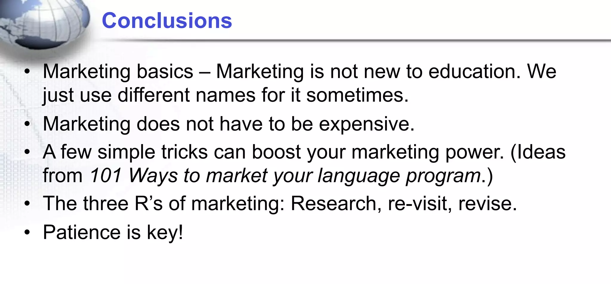 Conclusions

• Marketing basics – Marketing is not new to education. We
  just use different names for it sometimes.
• Marketing does not have to be expensive.
• A few simple tricks can boost your marketing power. (Ideas
  from 101 Ways to market your language program.)
• The three R’s of marketing: Research, re-visit, revise.
• Patience is key!
 