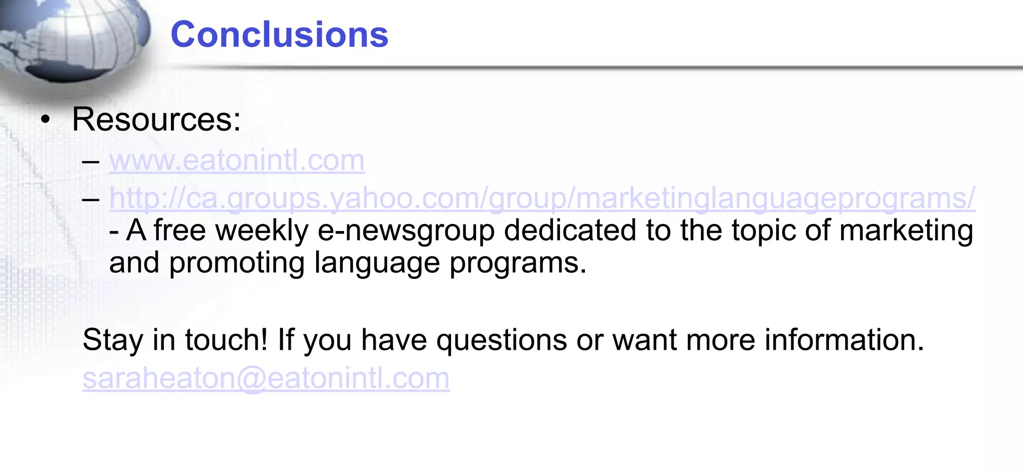 Conclusions

• Resources:
  – www.eatonintl.com
  – http://ca.groups.yahoo.com/group/marketinglanguageprograms/
    - A free weekly e-newsgroup dedicated to the topic of marketing
    and promoting language programs.

  Stay in touch! If you have questions or want more information.
  saraheaton@eatonintl.com
 