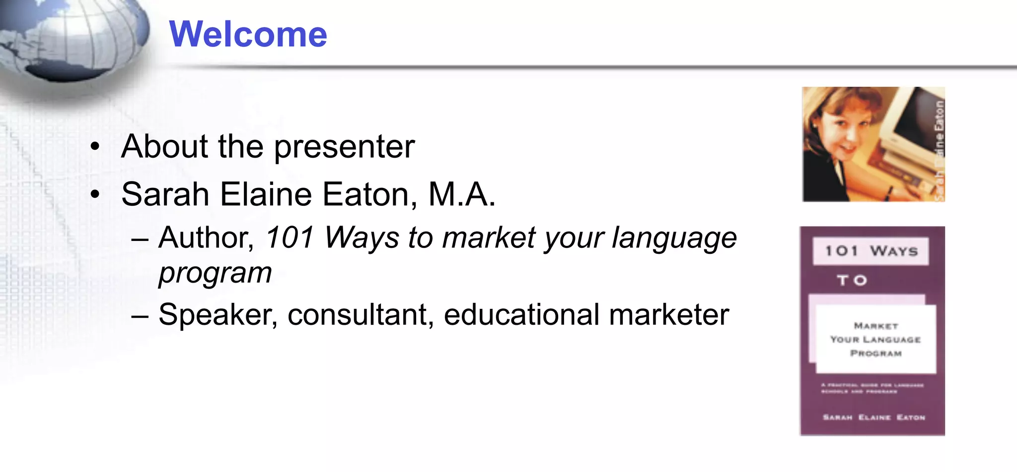 Welcome


• About the presenter
• Sarah Elaine Eaton, M.A.
  – Author, 101 Ways to market your language
    program
  – Speaker, consultant, educational marketer
 