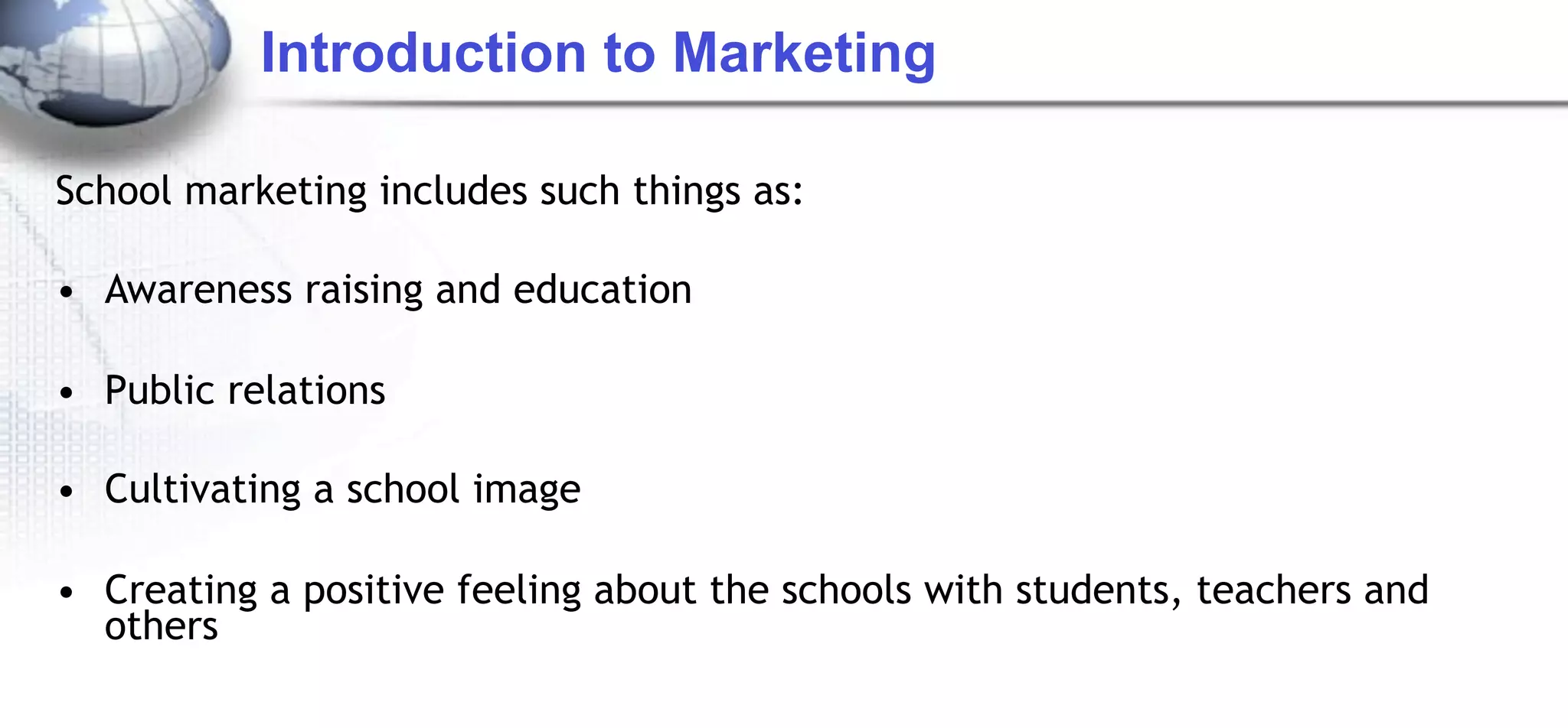 Introduction to Marketing

School marketing includes such things as:

• Awareness raising and education

• Public relations

• Cultivating a school image

• Creating a positive feeling about the schools with students, teachers and
  others
 