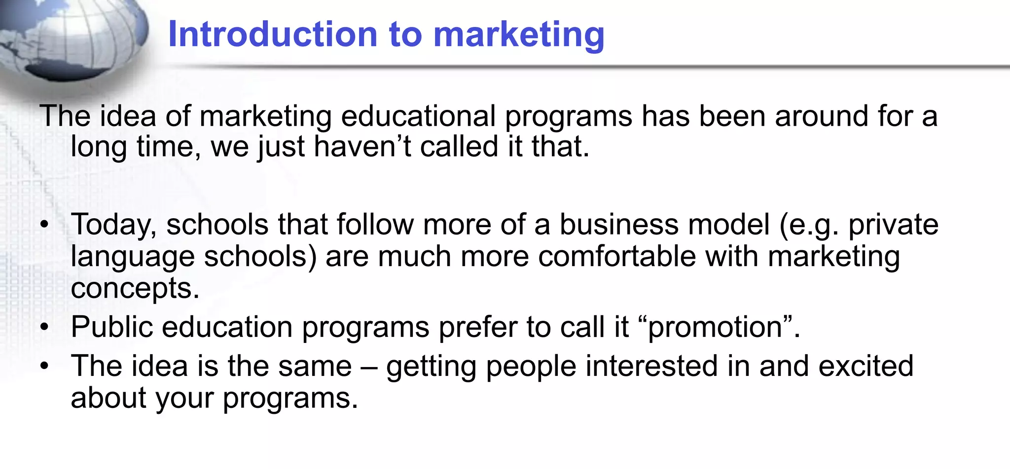 Introduction to marketing

The idea of marketing educational programs has been around for a
  long time, we just haven’t called it that.

• Today, schools that follow more of a business model (e.g. private
  language schools) are much more comfortable with marketing
  concepts.
• Public education programs prefer to call it “promotion”.
• The idea is the same – getting people interested in and excited
  about your programs.
 