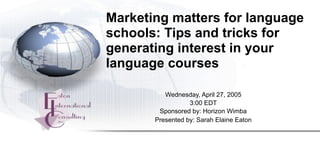 Marketing matters for language
schools: Tips and tricks for
generating interest in your
language courses

          Wednesday, April 27, 2005
                  3:00 EDT
        Sponsored by: Horizon Wimba
       Presented by: Sarah Elaine Eaton
 