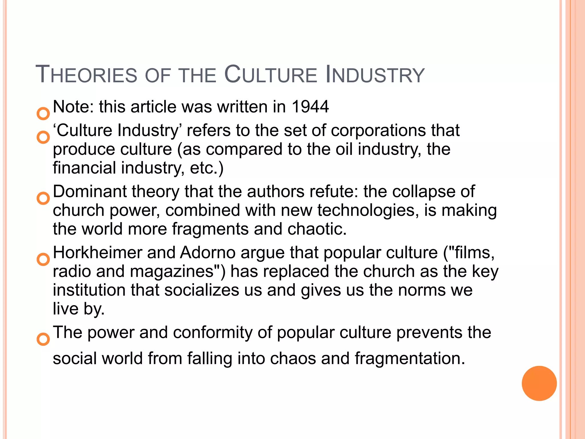 THEORIES OF THE CULTURE INDUSTRY
Note: this article was written in 1944
‘Culture Industry’ refers to the set of corporations that
produce culture (as compared to the oil industry, the
financial industry, etc.)
Dominant theory that the authors refute: the collapse of
church power, combined with new technologies, is making
the world more fragments and chaotic.
Horkheimer and Adorno argue that popular culture ("films,
radio and magazines") has replaced the church as the key
institution that socializes us and gives us the norms we
live by.
The power and conformity of popular culture prevents the
social world from falling into chaos and fragmentation.
 