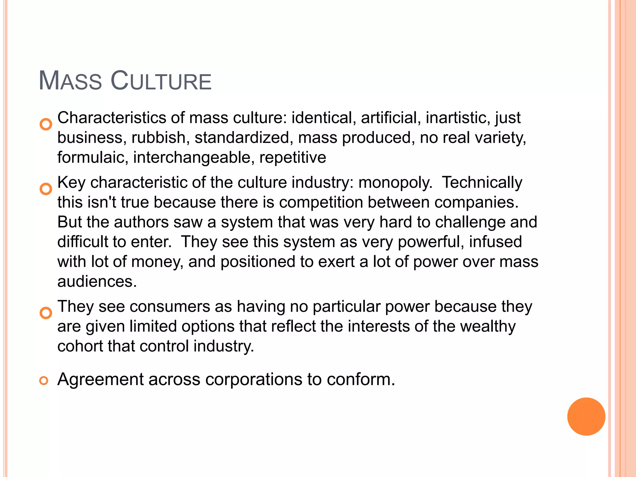 MASS CULTURE
 Characteristics of mass culture: identical, artificial, inartistic, just
business, rubbish, standardized, mass produced, no real variety,
formulaic, interchangeable, repetitive
 Key characteristic of the culture industry: monopoly. Technically
this isn't true because there is competition between companies.
But the authors saw a system that was very hard to challenge and
difficult to enter. They see this system as very powerful, infused
with lot of money, and positioned to exert a lot of power over mass
audiences.
 They see consumers as having no particular power because they
are given limited options that reflect the interests of the wealthy
cohort that control industry.
 Agreement across corporations to conform.
 