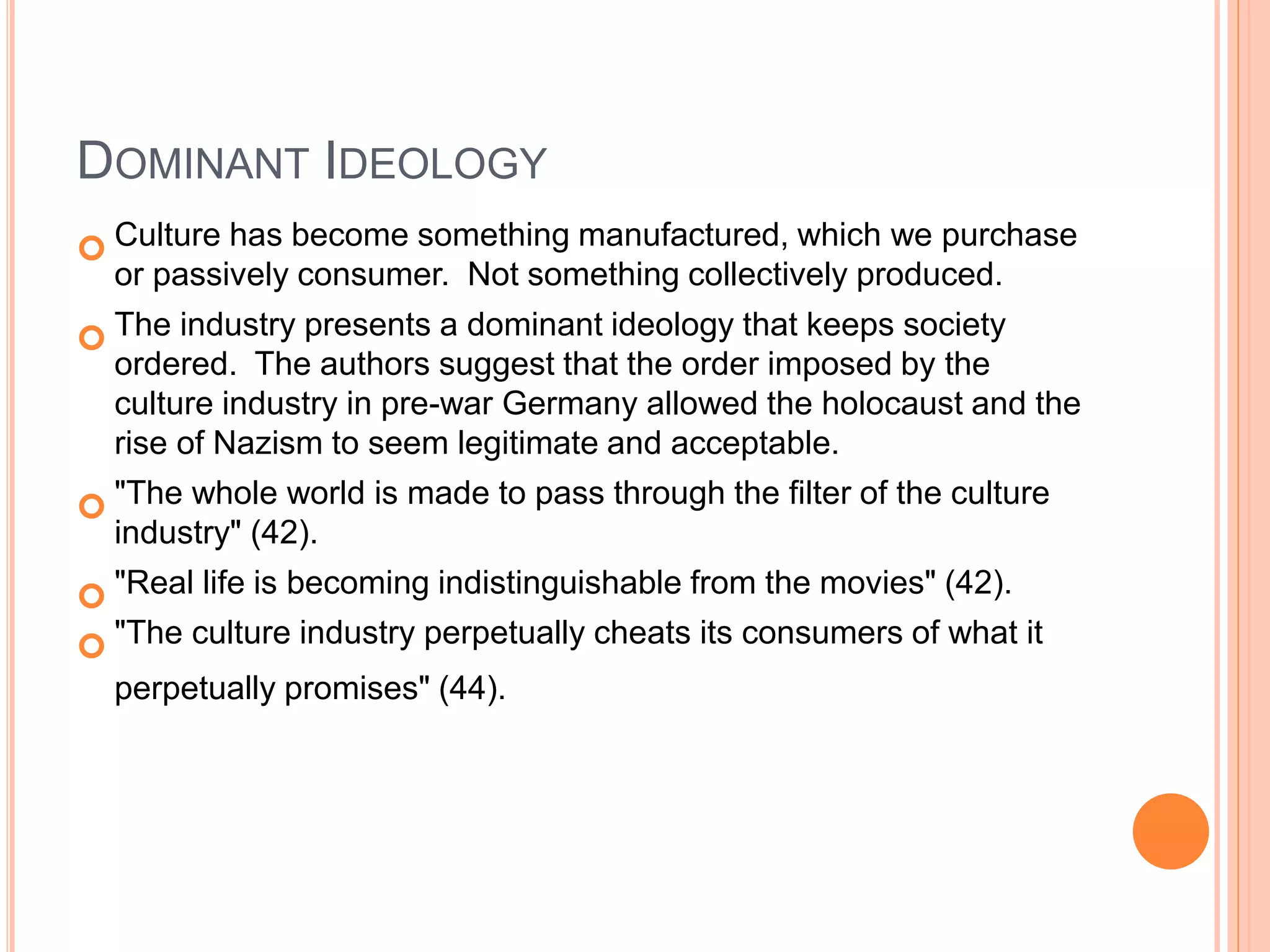 DOMINANT IDEOLOGY
 Culture has become something manufactured, which we purchase
or passively consumer. Not something collectively produced.
 The industry presents a dominant ideology that keeps society
ordered. The authors suggest that the order imposed by the
culture industry in pre-war Germany allowed the holocaust and the
rise of Nazism to seem legitimate and acceptable.
 "The whole world is made to pass through the filter of the culture
industry" (42).
 "Real life is becoming indistinguishable from the movies" (42).
 "The culture industry perpetually cheats its consumers of what it
perpetually promises" (44).
 