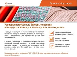 Усовершенствованные бортовые провода
БПВЛнг(А)-LS, БПВЛЭнг(А)-LS, БПВЛнг(А)-LSLTх, БПВЛЭнг(А)-LSLTх
Провода бортовые
- провода с изоляцией из поливинилхлоридного пластиката
пониженной пожарной опасности, в оплетке из полиэфирных
нитей, лакированный, для бортовой сети (в том числе
экранированные);
- провода с изоляцией из поливинилхлоридного пластиката
пониженной пожарной опасности, с низкой токсичностью
продуктов горения, в оплетке из полиэфирных нитей,
лакированный, для бортовой сети (в том числе
экранированные).
уменьшен номинальный
наружный диаметр провода;
высокая степень
пожаробезопасности;
увеличен срок службы
проводов (до 30 лет).
Провода соответствуют требованиям ГОСТ 31565-2012, имеют сертификат соответствия требованиям
пожарной безопасности.
 