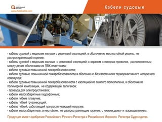 Каб ели суд овы е
- кабель судовой с медными жилами с резиновой изоляцией, в оболочке из маслостойкой резины, не
распространяющей горение;
- кабель судовой с медными жилами с резиновой изоляцией, с экраном из медных проволок, расположенным
между двумя оболочками из ПВХ пластиката;
- кабели судовые повышенной пожаробезопасности;
- кабели судовые повышенной пожаробезопасности в оболочке из безгалогенного термореактивного негорючего
компаунда;
- кабели судовые повышенной пожаробезопасности с изоляцией из сшитого полиэтилена, в оболочке из
полимерной композиции, не содержащей галогенов;
- провода для электроустановок;
- кабели малогабаритные гидрофонные;
- кабели гибкие плавучие;
- кабель гибкий грузонесущий;
- кабель гибкий, работающий при растягивающей нагрузке;
- кабели малогабаритные, огнестойкие, не распространяющие горение, с низким дымо- и газовыделением.
Продукция имеет одобрение Российского Речного Регистра и Российского Морского Регистра Судоходства.
 
