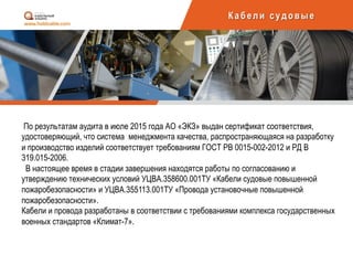 Каб ели суд овы е
По результатам аудита в июле 2015 года АО «ЭКЗ» выдан сертификат соответствия,
удостоверяющий, что система менеджмента качества, распространяющаяся на разработку
и производство изделий соответствует требованиям ГОСТ РВ 0015-002-2012 и РД В
319.015-2006.
В настоящее время в стадии завершения находятся работы по согласованию и
утверждению технических условий УЦВА.358600.001ТУ «Кабели судовые повышенной
пожаробезопасности» и УЦВА.355113.001ТУ «Провода установочные повышенной
пожаробезопасности».
Кабели и провода разработаны в соответствии с требованиями комплекса государственных
военных стандартов «Климат-7».
	
  
 