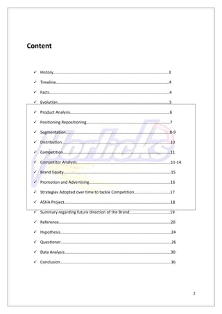 Content


  History......................................................................................................3

  Timeline....................................................................................................4

  Facts..........................................................................................................4

  Evolution...................................................................................................5

  Product Analysis........................................................................................6

  Positioning Repositioning..........................................................................7

  Segmentation............................................................................................8-9

  Distribution................................................................................................10

  Competition...............................................................................................11

  Competitor Analysis...................................................................................11-14

  Brand Equity...............................................................................................15

  Promotion and Advertising........................................................................16

  Strategies Adopted over time to tackle Competition................................17

  ASHA Project..............................................................................................18

  Summary regarding future direction of the Brand....................................19

  Reference...................................................................................................20

  Hypothesis..................................................................................................24

  Questioner..................................................................................................26

  Data Analysis..............................................................................................30

  Conclusion..................................................................................................36




                                                                                                                      2
 