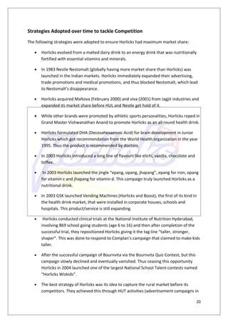 Strategies Adopted over time to tackle Competition
The following strategies were adopted to ensure Horlicks had maximum market share:

   •   Horlicks evolved from a malted dairy drink to an energy drink that was nutritionally
       fortified with essential vitamins and minerals.

   •   In 1983 Nestle Nestomalt (globally having more market share than Horlicks) was
       launched in the Indian markets. Horlicks immediately expanded their advertising,
       trade promotions and medical promotions, and thus blocked Nestomalt, which lead
       to Nestomalt’s disappearance.

   •   Horlicks acquired Maltova (February 2000) and viva (2001) from Jagjit industries and
       expanded its market share before HUL and Nestle get hold of it.

   •   While other brands were promoted by athletic sports personalities, Horlicks roped in
       Grand Master Vishwanathan Anand to promote Horlicks as an all round health drink.

   •   Horlicks formulated DHA (Decosahexaenoic Acid) for brain development in Junior
       Horlicks which got recommendation from the World Health organization in the year
       1995. Thus the product is recommended by doctors.

   •   In 2003 Horlicks introduced a long line of flavours like elichi, vanilla, chocolate and
       toffee.

   •    In 2003 Horlicks launched the jingle “epang, opang, jhapang”, epang for iron, opang
       for vitamin c and jhapang for vitamin d. This campaign truly launched Horlicks as a
       nutritional drink.

   •   In 2003 GSK launched Vending Machines (Horlicks and Boost), the first of its kind in
       the health drink market, that were installed in corporate houses, schools and
       hospitals. This product/service is still expanding.

   •    Horlicks conducted clinical trials at the National Institute of Nutrition Hyderabad,
       involving 869 school going students (age 6 to 16) and then after completion of the
       successful trial, they repositioned Horlicks giving it the tag line “taller, stronger,
       shaper”. This was done to respond to Complan’s campaign that claimed to make kids
       taller.

   •   After the successful campaign of Bournvita via the Bournvita Quiz Contest, but this
       campaign slowly declined and eventually vanished. Thus ceasing this opportunity
       Horlicks in 2004 launched one of the largest National School Talent contests named
       “Horlicks Wizkids”.

   •   The best strategy of Horlicks was its idea to capture the rural market before its
       competitors. They achieved this through HUT activities (advertisement campaigns in

                                                                                                 20
 