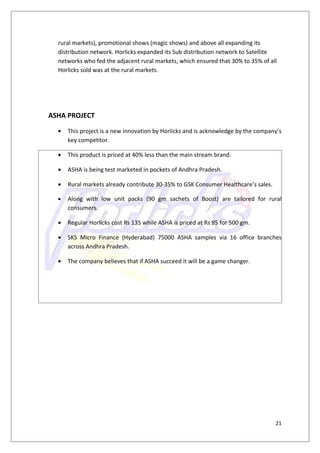 rural markets), promotional shows (magic shows) and above all expanding its
  distribution network. Horlicks expanded its Sub distribution network to Satellite
  networks who fed the adjacent rural markets, which ensured that 30% to 35% of all
  Horlicks sold was at the rural markets.




ASHA PROJECT

  •   This project is a new innovation by Horlicks and is acknowledge by the company’s
      key competitor.

  •   This product is priced at 40% less than the main stream brand.

  •   ASHA is being test marketed in pockets of Andhra Pradesh.

  •   Rural markets already contribute 30-35% to GSK Consumer Healthcare’s sales.

  •   Along with low unit packs (90 gm sachets of Boost) are tailored for rural
      consumers.

  •   Regular Horlicks cost Rs 135 while ASHA is priced at Rs 85 for 500 gm.

  •   SKS Micro Finance (Hyderabad) 75000 ASHA samples via 16 office branches
      across Andhra Pradesh.

  •   The company believes that if ASHA succeed it will be a game changer.




                                                                                    21
 